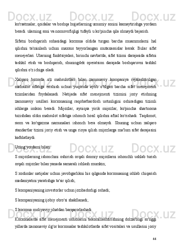 ko'rsatmalar, qoidalar va boshqa hujjatlarning umumiy sonini kamaytirishga yordam
beradi. ularning soni va nomuvofiqligi tufayli u ko'pincha qila olmaydi bajarish.
Sifatni   boshqarish   sohasidagi   korxona   oldida   turgan   barcha   muammolarni   hal
qilishni   ta'minlash   uchun   maxsus   tayyorlangan   mutaxassislar   kerak.   Bular   sifat
menejerlari. Ularning funktsiyalari, birinchi navbatda, sifat tizimi darajasida sifatni
tashkil   etish   va   boshqarish,   shuningdek   operatsion   darajada   boshqaruvni   tashkil
qilishni o'z ichiga oladi.
Xalqaro   bozorda   o'z   mahsulotlari   bilan   zamonaviy   kompaniya   rejalashtirilgan
mahsulot   sifatiga   erishish   uchun   yuqorida   aytib   o'tilgan   barcha   sifat   menejmenti
tizimlaridan   foydalanadi.   Natijada   sifat   menejmenti   tizimini   joriy   etishning
zamonaviy   usullari   korxonaning   raqobatbardosh   ustunligini   oshiradigan   tizimli
ishlarga   imkon   beradi.   Mijozlar,   ayniqsa   yirik   mijozlar,   ko'pincha   shartnoma
tuzishdan oldin mahsulot  sifatiga ishonch hosil qilishni afzal ko'rishadi. Taqdimot,
rasm   va   ko'rgazma   namunalari   ishonch   bera   olmaydi.   Shuning   uchun   xalqaro
standartlar tizimi joriy etish va unga rioya qilish mijozlarga ma'lum sifat darajasini
kafolatlaydi.
Uning yordami bilan:
S mijozlarning ishonchini oshirish orqali doimiy mijozlarni ishonchli ushlab turish
orqali mijozlar bilan yanada samarali ishlash mumkin;
S xodimlar natijalar uchun javobgarlikni his qilganda korxonaning ishlab chiqarish
madaniyatini yaratishga ta'sir qilish;
S kompaniyaning investorlar uchun jozibadorligi oshadi;
S kompaniyaning ijobiy obro'si shakllanadi;
S korxona moliyaviy jihatdan barqarorlashadi.
Korxonalarda sifat menejmenti uslublarini takomillashtirishning dolzarbligi so'nggi
yillarda zamonaviy ilg'or korxonalar tashkilotlarda sifat vositalari va usullarini joriy
44 