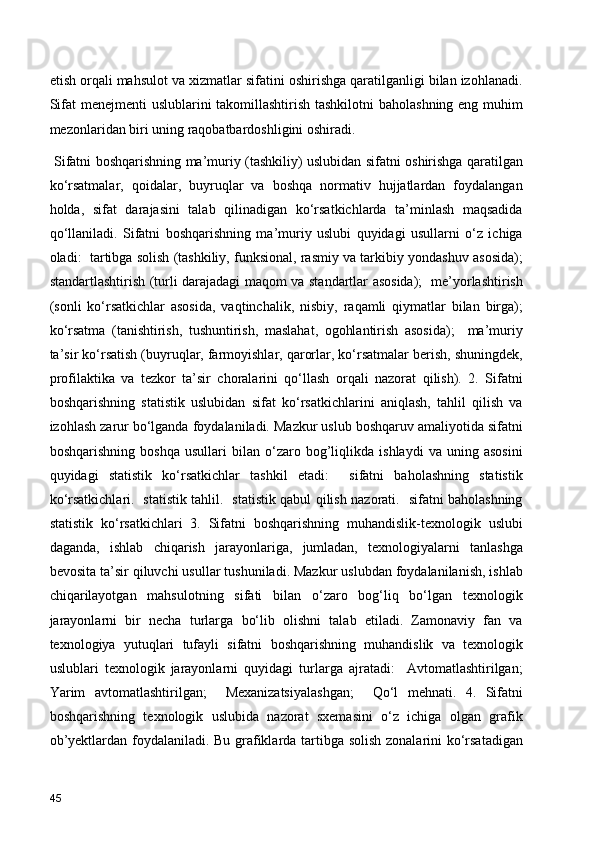 etish orqali mahsulot va xizmatlar sifatini oshirishga qaratilganligi bilan izohlanadi.
Sifat  menejmenti  uslublarini  takomillashtirish tashkilotni  baholashning eng muhim
mezonlaridan biri uning raqobatbardoshligini oshiradi.
  Sifatni boshqarishning ma’muriy (tashkiliy) uslubidan sifatni oshirishga qaratilgan
ko‘rsatmalar,   qoidalar,   buyruqlar   va   boshqa   normativ   hujjatlardan   foydalangan
holda,   sifat   darajasini   talab   qilinadigan   ko‘rsatkichlarda   ta’minlash   maqsadida
qo‘llaniladi.   Sifatni   boshqarishning   ma’muriy   uslubi   quyidagi   usullarni   o‘z   ichiga
oladi:  tartibga solish (tashkiliy, funksional, rasmiy va tarkibiy yondashuv asosida);
standartlashtirish (turli darajadagi maqom va standartlar asosida);   me’yorlashtirish
(sonli   ko‘rsatkichlar   asosida,   vaqtinchalik,   nisbiy,   raqamli   qiymatlar   bilan   birga);
ko‘rsatma   (tanishtirish,   tushuntirish,   maslahat,   ogohlantirish   asosida);     ma’muriy
ta’sir ko‘rsatish (buyruqlar, farmoyishlar, qarorlar, ko‘rsatmalar berish, shuningdek,
profilaktika   va   tezkor   ta’sir   choralarini   qo‘llash   orqali   nazorat   qilish).   2.   Sifatni
boshqarishning   statistik   uslubidan   sifat   ko‘rsatkichlarini   aniqlash,   tahlil   qilish   va
izohlash zarur bo‘lganda foydalaniladi. Mazkur uslub boshqaruv amaliyotida sifatni
boshqarishning   boshqa   usullari   bilan   o‘zaro   bog’liqlikda   ishlaydi   va   uning   asosini
quyidagi   statistik   ko‘rsatkichlar   tashkil   etadi:     sifatni   baholashning   statistik
ko‘rsatkichlari.   statistik tahlil.   statistik qabul qilish nazorati.   sifatni baholashning
statistik   ko‘rsatkichlari   3.   Sifatni   boshqarishning   muhandislik-texnologik   uslubi
daganda,   ishlab   chiqarish   jarayonlariga,   jumladan,   texnologiyalarni   tanlashga
bevosita ta’sir qiluvchi usullar tushuniladi. Mazkur uslubdan foydalanilanish, ishlab
chiqarilayotgan   mahsulotning   sifati   bilan   o‘zaro   bog‘liq   bo‘lgan   texnologik
jarayonlarni   bir   necha   turlarga   bo‘lib   olishni   talab   etiladi.   Zamonaviy   fan   va
texnologiya   yutuqlari   tufayli   sifatni   boshqarishning   muhandislik   va   texnologik
uslublari   texnologik   jarayonlarni   quyidagi   turlarga   ajratadi:     Avtomatlashtirilgan;
Yarim   avtomatlashtirilgan;     Mexanizatsiyalashgan;     Qo‘l   mehnati.   4.   Sifatni
boshqarishning   texnologik   uslubida   nazorat   sxemasini   o‘z   ichiga   olgan   grafik
ob’yektlardan foydalaniladi. Bu grafiklarda tartibga solish zonalarini ko‘rsatadigan
45 