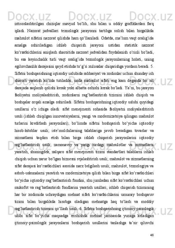 ixtisoslashtirilgan   chiziqlar   mavjud   bo‘lib,   shu   bilan   u   oddiy   grafiklardan   farq
qiladi.   Nazorat   jadvallari   texnologik   jarayonni   tartibga   solish   bilan   birgalikda
mahsulot sifatini nazorat qilishda ham qo‘llaniladi. Odatda, ma’lum vaqt oralig’ida
amalga   oshiriladigan   ishlab   chiqarish   jarayoni   ustidan   statistik   nazorat
ko‘rsatkichlarini   aniqlash   sharoitida   nazorat   jadvalidan   foydalanish   o‘rinli   bo‘ladi,
bu   esa   keyinchalik   turli   vaqt   oralig’ida   texnologik   jarayonlarning   holati,   uning
egiluvchanlik darajasini qayd etishda to‘g’ri xulosalar chiqarishga yordam beradi. 5.
Sifatni boshqarishning iqtisodiy uslubida rahbariyat va xodimlar uchun shunday ish
sharoiti   yaratish   ko‘zda   tutiladiki,   unda   mahsulot   sifati   eng   kam   deganda   bir   xil
darajada saqlanib qolishi kerak yoki albatta oshishi kerak bo‘ladi. Ya’ni, bu jarayon
faoliyatni   moliyalashtirish,   xodimlarni   rag’batlantirish   tizimini   ishlab   chiqish   va
boshqalar orqali amalga oshiriladi. Sifatni boshqarishning iqtisodiy uslubi quyidagi
usullarni   o‘z   ichiga   oladi:   sifat   menejmenti   sohasida   faoliyatni   moliyalashtirish
usuli (ishlab chiqilgan innovatsiyalarni, yangi va modernizatsiya qilingan mahsulot
turlarini   kreditlash   jarayonlari);   bo‘limda   sifatni   boshqarish   bo‘yicha   iqtisodiy
hisob-kitoblar   usuli;   iste’molchilarning   talablariga   javob   beradigan   tovarlar   va
xizmatlarni   taqdim   etish   bilan   birga   ishlab   chiqarish   jarayonlarini   iqtisodiy
rag’batlantirish   usuli;   zamonaviy   va   yangi   turdagi   mahsulotlar   va   xizmatlarni
yaratish,   shuningdek,   xalqaro   sifat   menejmenti   tizimi   standartlari   talablarni   ishlab
chiqish uchun zarur bo‘lgan biznesni rejalashtirish usuli; mahsulot va xizmatlarning
sifat darajasi ko‘rsatkichlari  asosida narx belgilash usuli;  mahsulot, texnologiya va
asbob-uskunalarni yaratish va modernizatsiya qilish bilan birga sifat ko‘rsatkichlari
bo‘yicha iqtisodiy rag’batlantirish fondini, shu jumladan sifat ko‘rsatkichlari uchun
mukofot   va rag’batlantirish  fondlarini   yaratish  usullari;   ishlab  chiqarish  tizimining
har   bir   xodimida   uchraydigan   mehnat   sifati   ko‘rsatkichlarini   umumiy   boshqaruv
tizimi   bilan   birgalikda   hisobga   oladigan   mehnatga   haq   to‘lash   va   moddiy
rag’batlantirish tizimini qo‘llash usuli. 6. Sifatni boshqarishning ijtimoiy psixologik
ulubi   sifat   bo‘yicha   maqsadga   erishishda   mehnat   jamoasida   yuzaga   keladigan
ijtimoiy-psixologik   jarayonlarni   boshqarish   usullarini   tanlashga   ta’sir   qiluvchi
46 