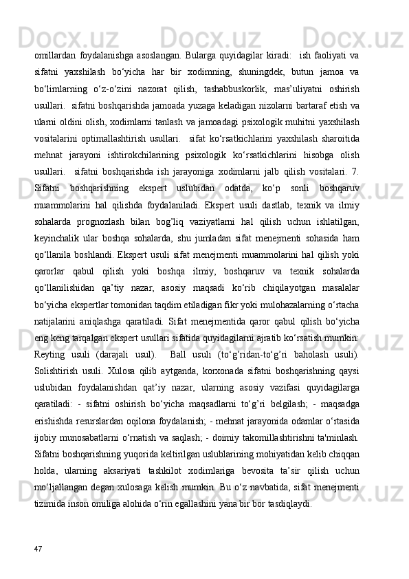 omillardan   foydalanishga   asoslangan.   Bularga   quyidagilar   kiradi:     ish   faoliyati   va
sifatni   yaxshilash   bo‘yicha   har   bir   xodimning,   shuningdek,   butun   jamoa   va
bo‘limlarning   o‘z-o‘zini   nazorat   qilish,   tashabbuskorlik,   mas’uliyatni   oshirish
usullari.   sifatni boshqarishda jamoada yuzaga keladigan nizolarni bartaraf etish va
ularni  oldini  olish, xodimlarni tanlash va jamoadagi psixologik muhitni yaxshilash
vositalarini   optimallashtirish   usullari.     sifat   ko‘rsatkichlarini   yaxshilash   sharoitida
mehnat   jarayoni   ishtirokchilarining   psixologik   ko‘rsatkichlarini   hisobga   olish
usullari.     sifatni   boshqarishda   ish   jarayoniga   xodimlarni   jalb   qilish   vositalari.   7.
Sifatni   boshqarishning   ekspert   uslubidan   odatda,   ko‘p   sonli   boshqaruv
muammolarini   hal   qilishda   foydalaniladi.   Ekspert   usuli   dastlab,   texnik   va   ilmiy
sohalarda   prognozlash   bilan   bog’liq   vaziyatlarni   hal   qilish   uchun   ishlatilgan,
keyinchalik   ular   boshqa   sohalarda,   shu   jumladan   sifat   menejmenti   sohasida   ham
qo‘llanila   boshlandi.   Ekspert   usuli   sifat   menejmenti   muammolarini   hal   qilish   yoki
qarorlar   qabul   qilish   yoki   boshqa   ilmiy,   boshqaruv   va   texnik   sohalarda
qo‘llanilishidan   qa’tiy   nazar,   asosiy   maqsadi   ko‘rib   chiqilayotgan   masalalar
bo‘yicha ekspertlar tomonidan taqdim etiladigan fikr yoki mulohazalarning o‘rtacha
natijalarini   aniqlashga   qaratiladi.   Sifat   menejmentida   qaror   qabul   qilish   bo‘yicha
eng keng tarqalgan ekspert usullari sifatida quyidagilarni ajratib ko‘rsatish mumkin:
Reyting   usuli   (darajali   usul).     Ball   usuli   (to‘g’ridan-to‘g’ri   baholash   usuli).
Solishtirish   usuli.   Xulosa   qilib   aytganda,   korxonada   sifatni   boshqarishning   qaysi
uslubidan   foydalanishdan   qat’iy   nazar,   ularning   asosiy   vazifasi   quyidagilarga
qaratiladi:   -   sifatni   oshirish   bo‘yicha   maqsadlarni   to‘g’ri   belgilash;   -   maqsadga
erishishda  resurslardan oqilona foydalanish;  - mehnat  jarayonida odamlar o‘rtasida
ijobiy munosabatlarni o‘rnatish va saqlash; - doimiy takomillashtirishni ta'minlash.
Sifatni boshqarishning yuqorida keltirilgan uslublarining mohiyatidan kelib chiqqan
holda,   ularning   aksariyati   tashkilot   xodimlariga   bevosita   ta’sir   qilish   uchun
mo‘ljallangan   degan   xulosaga   kelish   mumkin.   Bu   o‘z   navbatida,   sifat   menejmenti
tizimida inson omiliga alohida o‘rin egallashini yana bir bor tasdiqlaydi.
47 