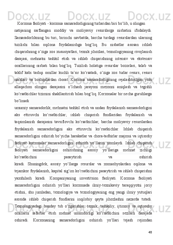      Korxona faoliyati - korxona samaradorligining turlaridan biri bo‘lib, u olingan
natijaning   sarflangan   moddiy   va   moliyaviy   resurslarga   nisbatini   ifodalaydi.
Samaradorlikning   bu   turi,   birinchi   navbatda,   barcha   turdagi   resurslardan   ularning
tuzilishi   bilan   oqilona   foydalanishga   bog‘liq.   Bu   nisbatlar   asosan   ishlab
chiqarishning o‘ziga xos xususiyatlari, texnik jihozlari, texnologiyaning rivojlanish
darajasi,   mehnatni   tashkil   etish   va   ishlab   chiqarishning   intensiv   va   ekstensiv
omillarining   nisbati   bilan   bog‘liq.   Tuzilish   holatiga   resurslar   bozorlari,   talab   va
taklif   kabi   tashqi   omillar   kuchli   ta’sir   ko‘rsatadi,   o‘ziga   xos   turlar   resurs,   resurs
narxlari   va   boshqalardan   iborat.   Korxona   samaradorligining   rejalashtirilgan   yoki
allaqachon   olingan   darajasini   o‘lchash   jarayoni   mezonni   aniqlash   va   tegishli
ko‘rsatkichlar tizimini shakllantirish bilan bog‘liq. Korxonalar bir necha guruhlarga
bo‘linadi:
umumiy samaradorlik; mehnatni tashkil etish va undan foydalanish samaradorligini
aks   ettiruvchi   ko‘rsatkichlar;   ishlab   chiqarish   fondlaridan   foydalanish   va
taqsimlanish   darajasini   tavsiflovchi   ko‘rsatkichlar;   barcha   moliyaviy   resurslardan
foydalanish   samaradorligini   aks   ettiruvchi   ko‘rsatkichlar.   Ishlab   chiqarish
samaradorligini oshirish bo‘yicha harakatlar va chora-tadbirlar majmui va iqtisodiy
faoliyat   korxonalar   samaradorligini   oshirish   yo‘llarini   nomlaydi.   Ishlab   chiqarish
faoliyati   samaradorligini   oshirishning   asosiy   yo‘llariga   mehnat   zichligi
ko‘rsatkichini   pasaytirish   va   oshirish
kiradi.   Shuningdek,   asosiy   yo‘llarga   resurslar   va   xomashyolardan   oqilona   va
tejamkor foydalanish, kapital sig‘im ko‘rsatkichini pasaytirish va ishlab chiqarishni
yaxshilash   kiradi.   Kompaniyaning   investitsion   faoliyati.   Korxona   faoliyati
samaradorligini   oshirish   yo‘llari   korxonada   ilmiy-texnikaviy   taraqqiyotni   joriy
etishni,   shu   jumladan,   texnologiya   va   texnologiyaning   eng   yangi   ilmiy   yutuqlari
asosida   ishlab   chiqarish   fondlarini   inqilobiy   qayta   jihozlashni   nazarda   tutadi.
Texnologiyadagi   bunday   tub   o‘zgarishlar,   texnik,   tashkiliy,   ijtimoiy   va   iqtisodiy
omillarni   safarbar   etish   mehnat   unumdorligi   ko‘rsatkichini   sezilarli   darajada
oshiradi.   Korxonaning   samaradorligini   oshirish   yo‘llari   tejash   rejimdan
48 