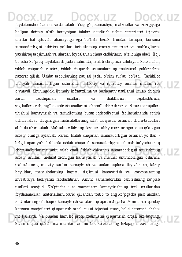 foydalanishni   ham   nazarda   tutadi.   Yoqilg‘i,   xomashyo,   materiallar   va   energiyaga
bo‘lgan   doimiy   o‘sib   borayotgan   talabni   qondirish   uchun   resurslarni   tejovchi
omillar   hal   qiluvchi   ahamiyatga   ega   bo‘lishi   kerak.   Bundan   tashqari,   korxona
samaradorligini   oshirish   yo‘llari   tashkilotning   asosiy   resurslari   va   mablag‘larini
yaxshiroq taqsimlash va ulardan foydalanish chora-tadbirlarini o‘z ichiga oladi. Iloji
boricha ko‘proq foydalanish juda muhimdir, ishlab chiqarish salohiyati korxonalar,
ishlab   chiqarish   ritmini,   ishlab   chiqarish   uskunalarining   maksimal   yuklanishini
nazorat   qilish.   Ushbu   tadbirlarning   natijasi   jadal   o‘sish   sur’ati   bo‘ladi.   Tashkilot
faoliyati   samaradorligini   oshirishda   tashkiliy   va   iqtisodiy   omillar   muhim   rol
o‘ynaydi. Shuningdek, ijtimoiy infratuzilma va boshqaruv usullarini  ishlab chiqish
zarur.   Boshqarish   usullari   va   shakllarini,   rejalashtirish,
rag‘batlantirish, rag‘batlantirish usullarini takomillashtirish zarur. Resurs xarajatlari
ulushini   kamaytirish   va   tashkilotning   butun   iqtisodiyotini   faollashtirishda   sotish
uchun   ishlab   chiqarilgan   mahsulotlarning   sifat   darajasini   oshirish   chora-tadbirlari
alohida o‘rin tutadi. Mahsulot sifatining darajasi jiddiy monitoringni talab qiladigan
asosiy   omilga   aylanishi   kerak.   Ishlab   chiqarish   samaradorligini   oshirish   yo‘llari   -
belgilangan   yo‘nalishlarda   ishlab   chiqarish   samaradorligini   oshirish   bo‘yicha   aniq
chora-tadbirlar   majmuini   talab   etadi.   Ishlab   chiqarish   samaradorligini   oshirishning
asosiy   usullari:   mehnat   zichligini   kamaytirish   va   mehnat   unumdorligini   oshirish,
mahsulotning   moddiy   sarfini   kamaytirish   va   undan   oqilona   foydalanish,   tabiiy
boyliklar,   mahsulotlarning   kapital   sig‘imini   kamaytirish   va   korxonalarning
investitsiya   faoliyatini   faollashtirish.   Ammo   samaradorlikni   oshirishning   ko‘plab
usullari   mavjud.   Ko‘pincha   ular   xarajatlarni   kamaytirishning   turli   usullaridan
foydalanadilar:   materiallarni   xarid   qilishdan   tortib   to   eng   ko‘pgacha   past   narxlar,
xodimlarning ish haqini kamaytirish va ularni qisqartirishgacha. Ammo har qanday
korxona   xarajatlarni   qisqartirish   orqali   pulni   tejashni   emas,   balki   daromad   olishni
mo‘ljallaydi.   Va   bundan   ham   ko‘proq,   xodimlarni   qisqartirish   orqali   biz   bugungi
kunni   saqlab   qolishimiz   mumkin,   ammo   biz   korxonaning   kelajagini   xavf   ostiga
49 