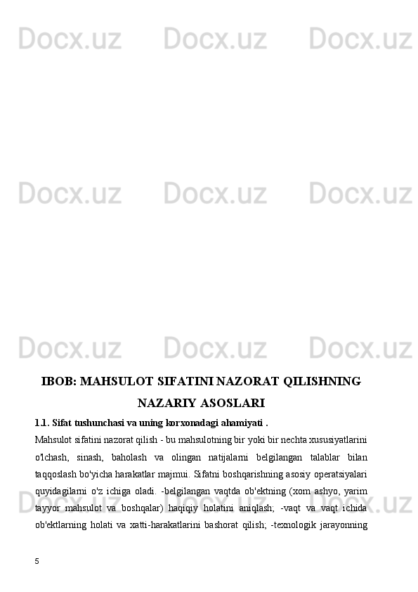 IBOB: MAHSULOT SIFATINI NAZORAT QILISHNING
NAZARIY ASOSLARI   
1.1. Sifat tushunchasi va uning korxonadagi ahamiyati .
Mahsulot sifatini nazorat qilish - bu mahsulotning bir yoki bir nechta xususiyatlarini
o'lchash,   sinash,   baholash   va   olingan   natijalarni   belgilangan   talablar   bilan
taqqoslash bo'yicha harakatlar majmui. Sifatni boshqarishning asosiy operatsiyalari
quyidagilarni   o'z   ichiga   oladi.   -belgilangan   vaqtda   ob'ektning   (xom   ashyo,   yarim
tayyor   mahsulot   va   boshqalar)   haqiqiy   holatini   aniqlash;   -vaqt   va   vaqt   ichida
ob'ektlarning   holati   va   xatti-harakatlarini   bashorat   qilish;   -texnologik   jarayonning
5 