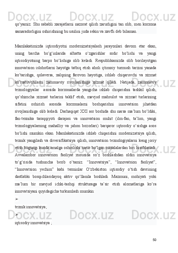 qo‘yamiz.  Shu sababli  xarajatlarni  nazorat  qilish  zarurligini  tan olib, men korxona
samaradorligini oshirishning bu usulini juda sekin va xavfli deb bilaman.
Mamlakatimizda   iqtisodiyotni   modernizatsiyalash   jarayonlari   davom   etar   ekan,
uning   barcha   bo‘g‘inlarida   albatta   o‘zgarishlar   sodir   bo‘lishi   va   yangi
iqtisodiyotning   barpo   bo‘lishiga   olib   keladi.   Respublikamizda   olib   borilayotgan
innovatsion   islohotlarni   hayotga   tatbiq   etish   aholi   ijtimoiy   turmush   tarzini   yanada
ko‘tarishga,   qolaversa,   xalqning   farovon   hayotiga,   ishlab   chiqaruvchi   va   xizmat
ko‘rsatuvchilarni   zamonaviy   rivojlanishiga   xizmat   qiladi.   Natijada,   zamonaviy
texnologiyalar     asosida   korxonalarda   yangicha   ishlab   chiqarishni   tashkil   qilish,
qo‘shimcha   xizmat   turlarini   taklif   etish,   mavjud   mahsulot   va   xizmat   turlarining
sifatini   oshirish   asosida   korxonalarni   boshqarishni   innovatsion   jihatdan
rivojlanishiga   olib  keladi.  Darhaqiqat   XXI   asr   boshida  shu   narsa  ma’lum   bo‘ldiki,
fan-texnika   taraqqiyoti   darajasi   va   innovatsion   muhit   (ilm-fan,   ta’lim,   yangi
texnologiyalarning   mahalliy   va   jahon   bozorlari)   barqaror   iqtisodiy   o‘sishga   asos
bo‘lishi   mumkin   ekan.   Mamlakatimizda   ishlab   chiqarishni   modernizatsiya   qilish,
texnik  yangilash  va   diversifikatsiya   qilish,  innovatsion   texnologiyalarni  keng  joriy
etish bugungi kunda amalga oshirilishi zarur bo‘lgan masalalardan biri hisoblanadi.
Avvalambor   innovatsion   faoliyat   xususida   so‘z   boshlashdan   oldin   innovatsiya
to‘g‘risida   tushuncha   berib   o‘tamiz.   “Innovatsiya”,   “Innovatsion   faoliyat”,
“Innovatsion   yechim”   kabi   terminlar   O‘zbekiston   iqtisodiy   o‘tish   davrining
dastlabki   bosqichlaridayoq   aktiv   qo‘llanila   boshladi.   Mazmuni,   mohiyati   yoki
ma’lum   bir   mavjud   ichki-tashqi   strukturaga   ta’sir   etish   alomatlariga   ko‘ra
innovatsiyani quyidagicha turkumlash mumkin:
➢
texnik innovatsiya;
➢
iqtisodiy innovatsiya ;
50 