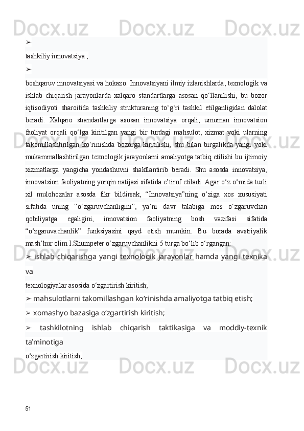 ➢
tashkiliy innovatsiya ;
➢
boshqaruv innovatsiyasi va hokazo. Innovatsiyani ilmiy izlanishlarda, texnologik va
ishlab   chiqarish   jarayonlarda   xalqaro   standartlarga   asosan   qo‘llanilishi,   bu   bozor
iqtisodiyoti   sharoitida   tashkiliy   strukturaning   to‘g‘ri   tashkil   etilganligidan   dalolat
beradi.   Xalqaro   strandartlarga   asosan   innovatsiya   orqali,   umuman   innovatsion
faoliyat   orqali   qo‘lga   kiritilgan   yangi   bir   turdagi   mahsulot,   xizmat   yoki   ularning
takomillashtirilgan   ko‘rinishda   bozorga   kiritilishi,   shu   bilan   birgalikda   yangi   yoki
mukammallashtirilgan texnologik jarayonlarni amaliyotga tatbiq etilishi bu ijtimoiy
xizmatlarga   yangicha   yondashuvni   shakllantirib   beradi.   Shu   asosda   innovatsiya,
innovatsion faoliyatning yorqin natijasi sifatida e’tirof etiladi. Agar o‘z o‘rnida turli
xil   mulohozalar   asosda   fikr   bildirsak,   “Innovatsiya”ning   o‘ziga   xos   xususiyati
sifatida   uning   “o‘zgaruvchanligini”,   ya’ni   davr   talabiga   mos   o‘zgaruvchan
qobiliyatga   egaligini,   innovatsion   faoliyatning   bosh   vazifasi   sifatida
“o‘zgaruvachanlik”   funksiyasini   qayd   etish   mumkin.   Bu   borada   avstriyalik
mash’hur olim I.Shumpeter o‘zgaruvchanlikni 5 turga bo‘lib o‘rgangan:
  ishlab   chiqarishga   yangi   texnologik   jarayonlar   hamda   yangi   texnika➢
va
texnologiyalar asosida o‘zgartirish kiritish;
 mahsulotlarni takomillashgan ko‘rinishda amaliyotga tatbiq etish;
➢
 xomashyo bazasiga o‘zgartirish kiritish;
➢
  tashkilotning   ishlab   chiqarish   taktikasiga   va   moddiy-texnik
➢
ta’minotiga
o‘zgartirish kiritish;
51 