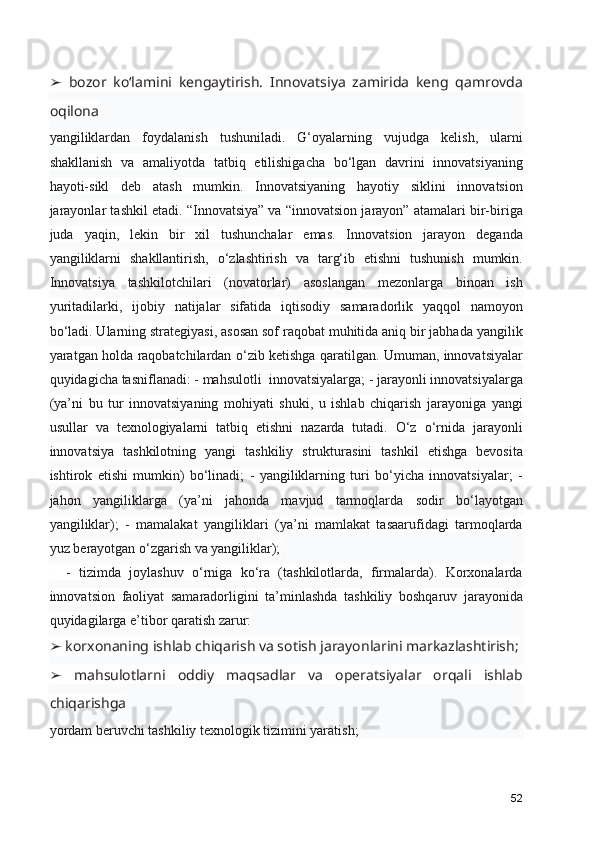   bozor   ko‘lamini   kengaytirish.   Innovatsiya   zamirida   keng   qamrovda➢
oqilona
yangiliklardan   foydalanish   tushuniladi.   G‘oyalarning   vujudga   kelish,   ularni
shakllanish   va   amaliyotda   tatbiq   etilishigacha   bo‘lgan   davrini   innovatsiyaning
hayoti-sikl   deb   atash   mumkin.   Innovatsiyaning   hayotiy   siklini   innovatsion
jarayonlar tashkil etadi. “Innovatsiya” va “innovatsion jarayon” atamalari bir-biriga
juda   yaqin,   lekin   bir   xil   tushunchalar   emas.   Innovatsion   jarayon   deganda
yangiliklarni   shakllantirish,   o‘zlashtirish   va   targ‘ib   etishni   tushunish   mumkin.
Innovatsiya   tashkilotchilari   (novatorlar)   asoslangan   mezonlarga   binoan   ish
yuritadilarki,   ijobiy   natijalar   sifatida   iqtisodiy   samaradorlik   yaqqol   namoyon
bo‘ladi. Ularning strategiyasi, asosan sof raqobat muhitida aniq bir jabhada yangilik
yaratgan holda raqobatchilardan o‘zib ketishga qaratilgan. Umuman, innovatsiyalar
quyidagicha tasniflanadi: - mahsulotli  innovatsiyalarga; - jarayonli innovatsiyalarga
(ya’ni   bu   tur   innovatsiyaning   mohiyati   shuki,   u   ishlab   chiqarish   jarayoniga   yangi
usullar   va   texnologiyalarni   tatbiq   etishni   nazarda   tutadi.   O‘z   o‘rnida   jarayonli
innovatsiya   tashkilotning   yangi   tashkiliy   strukturasini   tashkil   etishga   bevosita
ishtirok   etishi   mumkin)   bo‘linadi;   -   yangiliklarning   turi   bo‘yicha   innovatsiyalar;   -
jahon   yangiliklarga   (ya’ni   jahonda   mavjud   tarmoqlarda   sodir   bo‘layotgan
yangiliklar);   -   mamalakat   yangiliklari   (ya’ni   mamlakat   tasaarufidagi   tarmoqlarda
yuz berayotgan o‘zgarish va yangiliklar);  
    -   tizimda   joylashuv   o‘rniga   ko‘ra   (tashkilotlarda,   firmalarda).   Korxonalarda
innovatsion   faoliyat   samaradorligini   ta’minlashda   tashkiliy   boshqaruv   jarayonida
quyidagilarga e’tibor qaratish zarur:
 korxonaning ishlab chiqarish va sotish jarayonlarini markazlashtirish;
➢
  mahsulotlarni   oddiy   maqsadlar   va   operatsiyalar   orqali   ishlab
➢
chiqarishga
yordam beruvchi tashkiliy texnologik tizimini yaratish;
52 