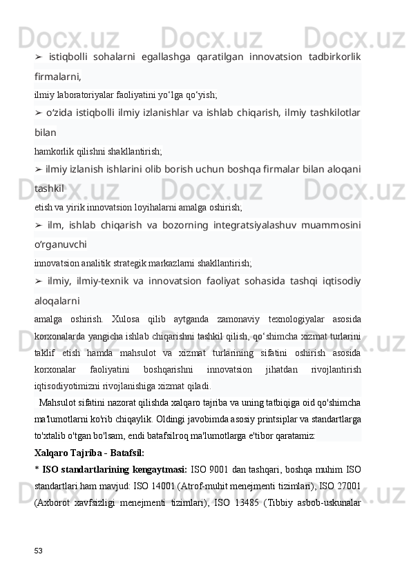   istiqbolli   sohalarni   egallashga   qaratilgan   innovatsion   tadbirkorlik➢
firmalarni,
ilmiy laboratoriyalar faoliyatini yo‘lga qo‘yish;
  o‘zida   istiqbolli   ilmiy   izlanishlar   va   ishlab   chiqarish,   ilmiy   tashkilotlar
➢
bilan
hamkorlik qilishni shakllantirish;
 ilmiy izlanish ishlarini olib borish uchun boshqa firmalar bilan aloqani
➢
tashkil
etish va yirik innovatsion loyihalarni amalga oshirish;
  ilm,   ishlab   chiqarish   va   bozorning   integratsiyalashuv   muammosini
➢
o‘rganuvchi
innovatsion analitik strategik markazlarni shakllantirish;
  ilmiy,   ilmiy-texnik   va   innovatsion   faoliyat   sohasida   tashqi   iqtisodiy
➢
aloqalarni
amalga   oshirish.   Xulosa   qilib   aytganda   zamonaviy   texnologiyalar   asosida
korxonalarda yangicha ishlab chiqarishni tashkil qilish, qo‘shimcha xizmat turlarini
taklif   etish   hamda   mahsulot   va   xizmat   turlarining   sifatini   oshirish   asosida
korxonalar   faoliyatini   boshqarishni   innovatsion   jihatdan   rivojlantirish
iqtisodiyotimizni rivojlanishiga xizmat qiladi.
  Mahsulot sifatini nazorat qilishda xalqaro tajriba va uning tatbiqiga oid qo'shimcha
ma'lumotlarni ko'rib chiqaylik. Oldingi javobimda asosiy printsiplar va standartlarga
to'xtalib o'tgan bo'lsam, endi batafsilroq ma'lumotlarga e'tibor qaratamiz:
Xalqaro Tajriba - Batafsil:
*   ISO standartlarining kengaytmasi:   ISO 9001 dan tashqari, boshqa muhim ISO
standartlari ham mavjud: ISO 14001 (Atrof-muhit menejmenti tizimlari), ISO 27001
(Axborot   xavfsizligi   menejmenti   tizimlari),   ISO   13485   (Tibbiy   asbob-uskunalar
53 