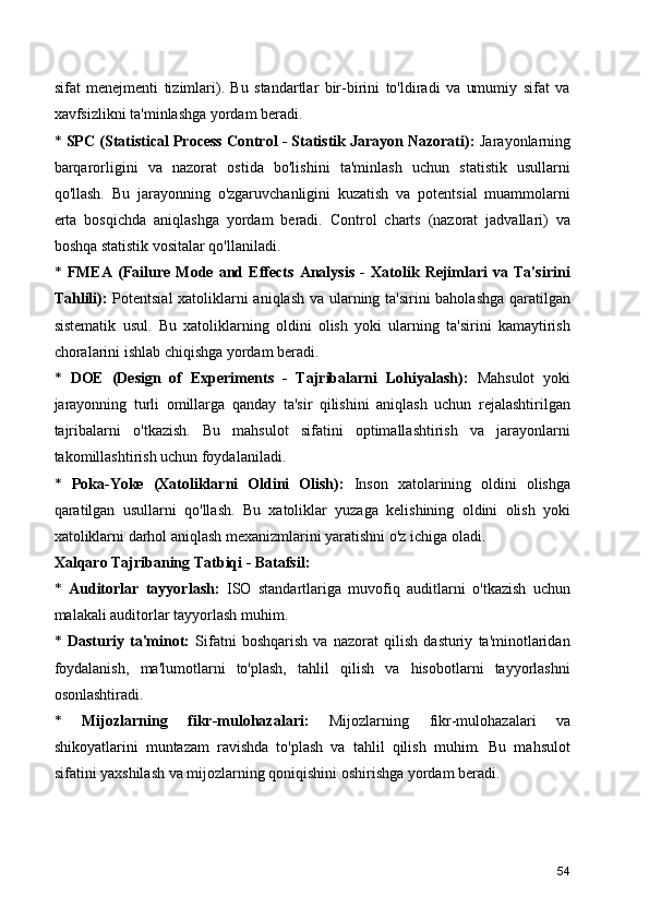 sifat   menejmenti   tizimlari).   Bu   standartlar   bir-birini   to'ldiradi   va   umumiy   sifat   va
xavfsizlikni ta'minlashga yordam beradi.
*  SPC (Statistical Process Control - Statistik Jarayon Nazorati):  Jarayonlarning
barqarorligini   va   nazorat   ostida   bo'lishini   ta'minlash   uchun   statistik   usullarni
qo'llash.   Bu   jarayonning   o'zgaruvchanligini   kuzatish   va   potentsial   muammolarni
erta   bosqichda   aniqlashga   yordam   beradi.   Control   charts   (nazorat   jadvallari)   va
boshqa statistik vositalar qo'llaniladi.
*   FMEA   (Failure   Mode   and   Effects   Analysis   -   Xatolik   Rejimlari   va   Ta'sirini
Tahlili):   Potentsial  xatoliklarni aniqlash va ularning ta'sirini baholashga qaratilgan
sistematik   usul.   Bu   xatoliklarning   oldini   olish   yoki   ularning   ta'sirini   kamaytirish
choralarini ishlab chiqishga yordam beradi.
*   DOE   (Design   of   Experiments   -   Tajribalarni   Lohiyalash):   Mahsulot   yoki
jarayonning   turli   omillarga   qanday   ta'sir   qilishini   aniqlash   uchun   rejalashtirilgan
tajribalarni   o'tkazish.   Bu   mahsulot   sifatini   optimallashtirish   va   jarayonlarni
takomillashtirish uchun foydalaniladi.
*   Poka-Yoke   (Xatoliklarni   Oldini   Olish):   Inson   xatolarining   oldini   olishga
qaratilgan   usullarni   qo'llash.   Bu   xatoliklar   yuzaga   kelishining   oldini   olish   yoki
xatoliklarni darhol aniqlash mexanizmlarini yaratishni o'z ichiga oladi.
Xalqaro Tajribaning Tatbiqi - Batafsil:
*   Auditorlar   tayyorlash:   ISO   standartlariga   muvofiq   auditlarni   o'tkazish   uchun
malakali auditorlar tayyorlash muhim.
*   Dasturiy   ta'minot:   Sifatni   boshqarish   va   nazorat   qilish   dasturiy   ta'minotlaridan
foydalanish,   ma'lumotlarni   to'plash,   tahlil   qilish   va   hisobotlarni   tayyorlashni
osonlashtiradi.
*   Mijozlarning   fikr-mulohazalari:   Mijozlarning   fikr-mulohazalari   va
shikoyatlarini   muntazam   ravishda   to'plash   va   tahlil   qilish   muhim.   Bu   mahsulot
sifatini yaxshilash va mijozlarning qoniqishini oshirishga yordam beradi.
54 