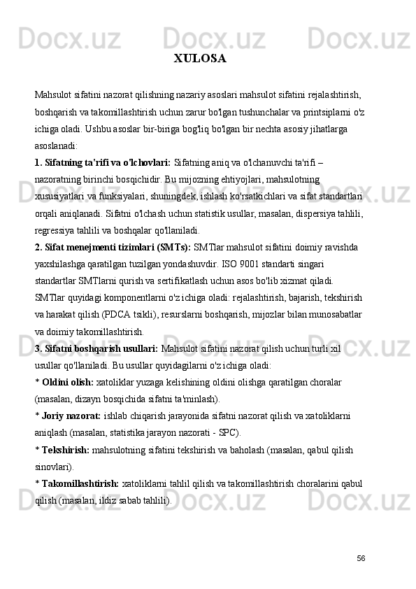 XULOSA
Mahsulot sifatini nazorat qilishning nazariy asoslari mahsulot sifatini rejalashtirish, 
boshqarish va takomillashtirish uchun zarur bo'lgan tushunchalar va printsiplarni o'z
ichiga oladi. Ushbu asoslar bir-biriga bog'liq bo'lgan bir nechta asosiy jihatlarga 
asoslanadi:
1. Sifatning ta'rifi va o'lchovlari:  Sifatning aniq va o'lchanuvchi ta'rifi – 
nazoratning birinchi bosqichidir. Bu mijozning ehtiyojlari, mahsulotning 
xususiyatlari va funksiyalari, shuningdek, ishlash ko'rsatkichlari va sifat standartlari 
orqali aniqlanadi. Sifatni o'lchash uchun statistik usullar, masalan, dispersiya tahlili,
regressiya tahlili va boshqalar qo'llaniladi.
2. Sifat menejmenti tizimlari (SMTs):  SMTlar mahsulot sifatini doimiy ravishda 
yaxshilashga qaratilgan tuzilgan yondashuvdir. ISO 9001 standarti singari 
standartlar SMTlarni qurish va sertifikatlash uchun asos bo'lib xizmat qiladi. 
SMTlar quyidagi komponentlarni o'z ichiga oladi: rejalashtirish, bajarish, tekshirish 
va harakat qilish (PDCA tsikli), resurslarni boshqarish, mijozlar bilan munosabatlar 
va doimiy takomillashtirish.
3. Sifatni boshqarish usullari:  Mahsulot sifatini nazorat qilish uchun turli xil 
usullar qo'llaniladi. Bu usullar quyidagilarni o'z ichiga oladi:
*  Oldini olish:  xatoliklar yuzaga kelishining oldini olishga qaratilgan choralar 
(masalan, dizayn bosqichida sifatni ta'minlash).
*  Joriy nazorat:  ishlab chiqarish jarayonida sifatni nazorat qilish va xatoliklarni 
aniqlash (masalan, statistika jarayon nazorati - SPC).
*  Tekshirish:  mahsulotning sifatini tekshirish va baholash (masalan, qabul qilish 
sinovlari).
*  Takomillashtirish:  xatoliklarni tahlil qilish va takomillashtirish choralarini qabul 
qilish (masalan, ildiz sabab tahlili).
56 