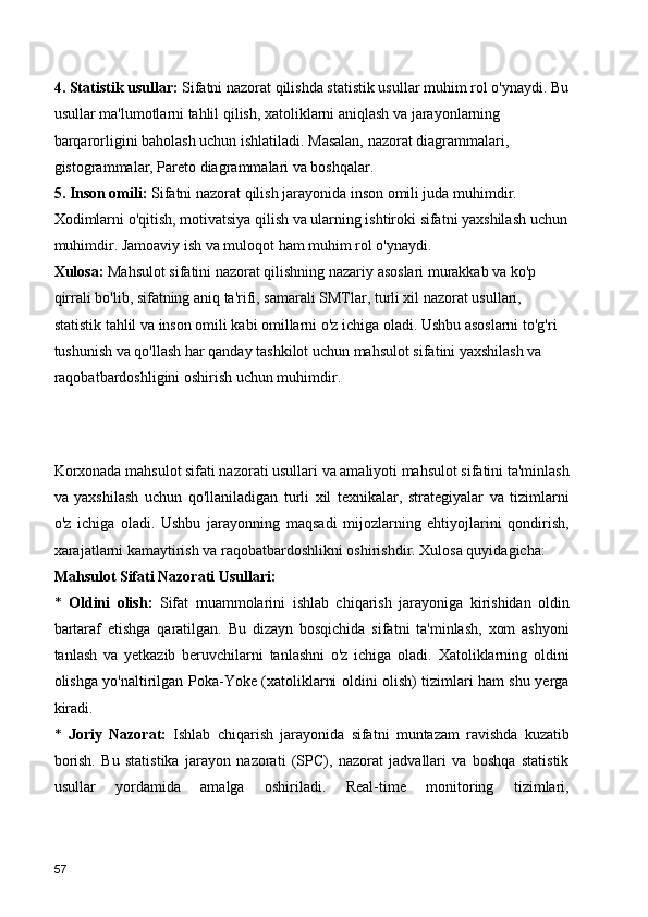 4. Statistik usullar:  Sifatni nazorat qilishda statistik usullar muhim rol o'ynaydi. Bu
usullar ma'lumotlarni tahlil qilish, xatoliklarni aniqlash va jarayonlarning 
barqarorligini baholash uchun ishlatiladi. Masalan, nazorat diagrammalari, 
gistogrammalar, Pareto diagrammalari va boshqalar.
5. Inson omili:  Sifatni nazorat qilish jarayonida inson omili juda muhimdir. 
Xodimlarni o'qitish, motivatsiya qilish va ularning ishtiroki sifatni yaxshilash uchun
muhimdir. Jamoaviy ish va muloqot ham muhim rol o'ynaydi.
Xulosa:  Mahsulot sifatini nazorat qilishning nazariy asoslari murakkab va ko'p 
qirrali bo'lib, sifatning aniq ta'rifi, samarali SMTlar, turli xil nazorat usullari, 
statistik tahlil va inson omili kabi omillarni o'z ichiga oladi. Ushbu asoslarni to'g'ri 
tushunish va qo'llash har qanday tashkilot uchun mahsulot sifatini yaxshilash va 
raqobatbardoshligini oshirish uchun muhimdir.
Korxonada mahsulot sifati nazorati usullari va amaliyoti mahsulot sifatini ta'minlash
va   yaxshilash   uchun   qo'llaniladigan   turli   xil   texnikalar,   strategiyalar   va   tizimlarni
o'z   ichiga   oladi.   Ushbu   jarayonning   maqsadi   mijozlarning   ehtiyojlarini   qondirish,
xarajatlarni kamaytirish va raqobatbardoshlikni oshirishdir. Xulosa quyidagicha:
Mahsulot Sifati Nazorati Usullari:
*   Oldini   olish:   Sifat   muammolarini   ishlab   chiqarish   jarayoniga   kirishidan   oldin
bartaraf   etishga   qaratilgan.   Bu   dizayn   bosqichida   sifatni   ta'minlash,   xom   ashyoni
tanlash   va   yetkazib   beruvchilarni   tanlashni   o'z   ichiga   oladi.   Xatoliklarning   oldini
olishga yo'naltirilgan Poka-Yoke (xatoliklarni oldini olish) tizimlari ham shu yerga
kiradi.
*   Joriy   Nazorat:   Ishlab   chiqarish   jarayonida   sifatni   muntazam   ravishda   kuzatib
borish.   Bu   statistika   jarayon   nazorati   (SPC),   nazorat   jadvallari   va   boshqa   statistik
usullar   yordamida   amalga   oshiriladi.   Real-time   monitoring   tizimlari,
57 