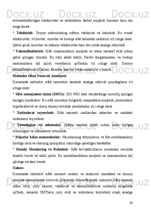 avtomatlashtirilgan   tekshiruvlar   va   xatoliklarni   darhol   aniqlash   tizimlari   ham   shu
yerga kiradi.
*   Tekshirish:   Tayyor   mahsulotning   sifatini   tekshirish   va   baholash.   Bu   vizual
tekshiruvlar, o'lchovlar, sinovlar va boshqa sifat baholash usullarini o'z ichiga oladi.
Qabul qilish sinovlari va yakuniy tekshiruvlar ham shu yerda amalga oshiriladi.
*   Takomillashtirish:   Sifat   muammolarini   aniqlash   va   ularni   bartaraf   etish   uchun
qabul   qilingan   choralar.   Bu   ildiz   sabab   tahlili,   Pareto   diagrammalari   va   boshqa
muammolarni   hal   qilish   vositalarini   qo'llashni   o'z   ichiga   oladi.   Doimiy
takomillashtirish (Kaizen) falsafasi ham bu yerda muhim rol o'ynaydi.
Mahsulot Sifati Nazorati Amaliyoti:
Korxonada   mahsulot   sifati   nazoratini   samarali   amalga   oshirish   quyidagilarni   o'z
ichiga oladi:
*   Sifat menejmenti tizimi (SMTs):   ISO 9001 kabi standartlarga muvofiq qurilgan
tuzilgan yondashuv. Bu sifat siyosatini belgilash, maqsadlarni aniqlash, jarayonlarni
hujjatlashtirish va ularni doimiy ravishda yaxshilashni o'z ichiga oladi.
*   Xodimlarni   tayyorlash:   Sifat   nazorati   usullaridan   xabardor   va   malakali
xodimlarni tayyorlash.
*   Texnologiya   va   uskunalar:   Sifatni   nazorat   qilish   uchun   zarur   bo'lgan
texnologiya va uskunalarni ta'minlash.
*   Mijozlar bilan munosabatlar:   Mijozlarning ehtiyojlarini va fikr-mulohazalarini
hisobga olish va ularning qoniqishini oshirishga qaratilgan harakatlar.
*   Doimiy   Monitoring   va   Baholash:   Sifat   ko'rsatkichlarini   muntazam   ravishda
kuzatib   borish   va   tahlil   qilish.   Bu   yaxshilanishlarni   aniqlash   va   muammolarni   hal
qilishga yordam beradi.
Xulosa:
Korxonada   mahsulot   sifati   nazorati   usullari   va   amaliyoti   murakkab   va   doimiy
ravishda takomillashib boruvchi jarayondir. Muvaffaqiyatli mahsulot sifati nazorati
oldini   olish,   joriy   nazorat,   tekshirish   va   takomillashtirish   usullarini   birgalikda
qo'llash,   samarali   SMTlarni   joriy   etish   va   xodimlarni   tayyorlash   orqali   amalga
58 