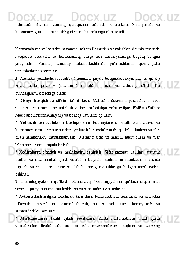 oshiriladi.   Bu   mijozlarning   qoniqishini   oshirish,   xarajatlarni   kamaytirish   va
korxonaning raqobatbardoshligini mustahkamlashga olib keladi.
Korxonada mahsulot sifati nazoratini takomillashtirish yo'nalishlari doimiy ravishda
rivojlanib   boruvchi   va   korxonaning   o'ziga   xos   xususiyatlariga   bog'liq   bo'lgan
jarayondir.   Ammo,   umumiy   takomillashtirish   yo'nalishlarini   quyidagicha
umumlashtirish mumkin:
1. Proaktiv yondashuv:   Reaktiv (muammo paydo bo'lgandan keyin uni hal qilish)
emas,   balki   proaktiv   (muammolarni   oldini   olish)   yondashuvga   o'tish.   Bu
quyidagilarni o'z ichiga oladi:
*   Dizayn   bosqichida   sifatni   ta'minlash:   Mahsulot   dizaynini   yaratishdan   avval
potentsial   muammolarni   aniqlash   va   bartaraf   etishga   yo'naltirilgan   FMEA  (Failure
Mode and Effects Analysis) va boshqa usullarni qo'llash.
*   Yetkazib   beruvchilarni   boshqarishni   kuchaytirish:   Sifatli   xom   ashyo   va
komponentlarni ta'minlash uchun yetkazib beruvchilarni diqqat bilan tanlash va ular
bilan   hamkorlikni   mustahkamlash.   Ularning   sifat   tizimlarini   audit   qilish   va   ular
bilan muntazam aloqada bo'lish.
*   Xodimlarni   o'qitish   va   malakasini   oshirish:   Sifat   nazorati   usullari,   statistik
usullar   va   muammohal   qilish   vositalari   bo'yicha   xodimlarni   muntazam   ravishda
o'qitish   va   malakasini   oshirish.   Ishchilarning   o'z   ishlariga   bo'lgan   mas'uliyatini
oshirish.
2.   Texnologiyalarni   qo'llash:   Zamonaviy   texnologiyalarni   qo'llash   orqali   sifat
nazorati jarayonini avtomatlashtirish va samaradorligini oshirish:
*   Avtomatlashtirilgan   tekshiruv   tizimlari:   Mahsulotlarni   tekshirish   va   sinovdan
o'tkazish   jarayonlarini   avtomatlashtirish,   bu   esa   xatoliklarni   kamaytiradi   va
samaradorlikni oshiradi.
*   Ma'lumotlarni   tahlil   qilish   vositalari:   Katta   ma'lumotlarni   tahlil   qilish
vositalaridan   foydalanish,   bu   esa   sifat   muammolarini   aniqlash   va   ularning
59 