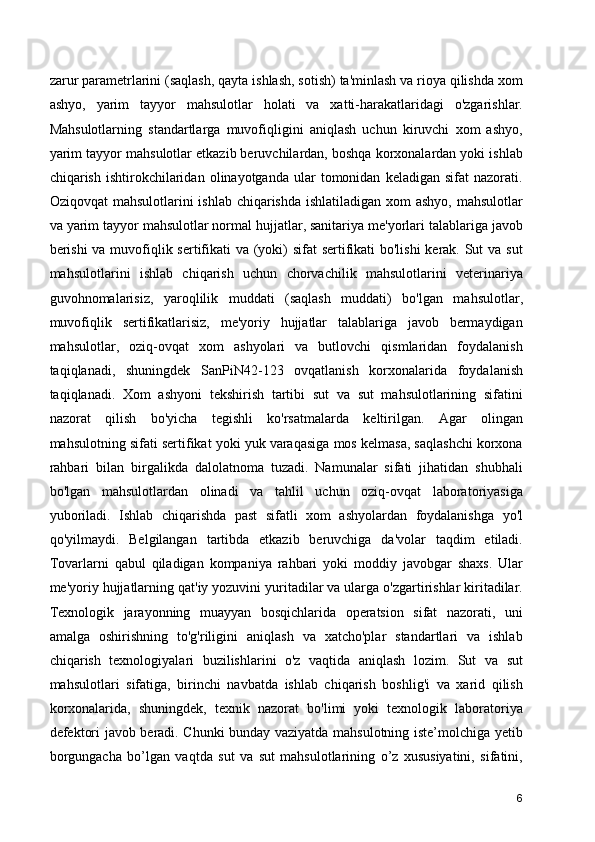 zarur parametrlarini (saqlash, qayta ishlash, sotish) ta'minlash va rioya qilishda xom
ashyo,   yarim   tayyor   mahsulotlar   holati   va   xatti-harakatlaridagi   o'zgarishlar.
Mahsulotlarning   standartlarga   muvofiqligini   aniqlash   uchun   kiruvchi   xom   ashyo,
yarim tayyor mahsulotlar etkazib beruvchilardan, boshqa korxonalardan yoki ishlab
chiqarish   ishtirokchilaridan   olinayotganda  ular   tomonidan   keladigan   sifat   nazorati.
Oziqovqat  mahsulotlarini  ishlab chiqarishda ishlatiladigan xom ashyo, mahsulotlar
va yarim tayyor mahsulotlar normal hujjatlar, sanitariya me'yorlari talablariga javob
berishi  va muvofiqlik sertifikati va (yoki)  sifat  sertifikati bo'lishi  kerak. Sut va sut
mahsulotlarini   ishlab   chiqarish   uchun   chorvachilik   mahsulotlarini   veterinariya
guvohnomalarisiz,   yaroqlilik   muddati   (saqlash   muddati)   bo'lgan   mahsulotlar,
muvofiqlik   sertifikatlarisiz,   me'yoriy   hujjatlar   talablariga   javob   bermaydigan
mahsulotlar,   oziq-ovqat   xom   ashyolari   va   butlovchi   qismlaridan   foydalanish
taqiqlanadi,   shuningdek   SanPiN42-123   ovqatlanish   korxonalarida   foydalanish
taqiqlanadi.   Xom   ashyoni   tekshirish   tartibi   sut   va   sut   mahsulotlarining   sifatini
nazorat   qilish   bo'yicha   tegishli   ko'rsatmalarda   keltirilgan.   Agar   olingan
mahsulotning sifati sertifikat yoki yuk varaqasiga mos kelmasa, saqlashchi korxona
rahbari   bilan   birgalikda   dalolatnoma   tuzadi.   Namunalar   sifati   jihatidan   shubhali
bo'lgan   mahsulotlardan   olinadi   va   tahlil   uchun   oziq-ovqat   laboratoriyasiga
yuboriladi.   Ishlab   chiqarishda   past   sifatli   xom   ashyolardan   foydalanishga   yo'l
qo'yilmaydi.   Belgilangan   tartibda   etkazib   beruvchiga   da'volar   taqdim   etiladi.
Tovarlarni   qabul   qiladigan   kompaniya   rahbari   yoki   moddiy   javobgar   shaxs.   Ular
me'yoriy hujjatlarning qat'iy yozuvini yuritadilar va ularga o'zgartirishlar kiritadilar.
Texnologik   jarayonning   muayyan   bosqichlarida   operatsion   sifat   nazorati,   uni
amalga   oshirishning   to'g'riligini   aniqlash   va   xatcho'plar   standartlari   va   ishlab
chiqarish   texnologiyalari   buzilishlarini   o'z   vaqtida   aniqlash   lozim.   Sut   va   sut
mahsulotlari   sifatiga,   birinchi   navbatda   ishlab   chiqarish   boshlig'i   va   xarid   qilish
korxonalarida,   shuningdek,   texnik   nazorat   bo'limi   yoki   texnologik   laboratoriya
defektori javob beradi. Chunki bunday vaziyatda mahsulotning iste’molchiga yetib
borgungacha   bo’lgan   vaqtda   sut   va   sut   mahsulotlarining   o’z   xususiyatini,   sifatini,
6 