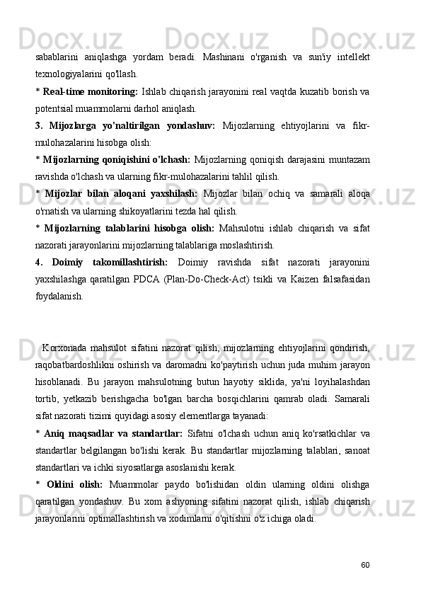 sabablarini   aniqlashga   yordam   beradi.   Mashinani   o'rganish   va   sun'iy   intellekt
texnologiyalarini qo'llash.
*   Real-time monitoring:   Ishlab chiqarish jarayonini real vaqtda kuzatib borish va
potentsial muammolarni darhol aniqlash.
3.   Mijozlarga   yo'naltirilgan   yondashuv:   Mijozlarning   ehtiyojlarini   va   fikr-
mulohazalarini hisobga olish:
*   Mijozlarning qoniqishini o'lchash:   Mijozlarning qoniqish darajasini  muntazam
ravishda o'lchash va ularning fikr-mulohazalarini tahlil qilish.
*   Mijozlar   bilan   aloqani   yaxshilash:   Mijozlar   bilan   ochiq   va   samarali   aloqa
o'rnatish va ularning shikoyatlarini tezda hal qilish.
*   Mijozlarning   talablarini   hisobga   olish:   Mahsulotni   ishlab   chiqarish   va   sifat
nazorati jarayonlarini mijozlarning talablariga moslashtirish.
4.   Doimiy   takomillashtirish:   Doimiy   ravishda   sifat   nazorati   jarayonini
yaxshilashga   qaratilgan   PDCA   (Plan-Do-Check-Act)   tsikli   va   Kaizen   falsafasidan
foydalanish.
    Korxonada   mahsulot   sifatini   nazorat   qilish,   mijozlarning   ehtiyojlarini   qondirish,
raqobatbardoshlikni  oshirish va daromadni  ko'paytirish uchun juda muhim jarayon
hisoblanadi.   Bu   jarayon   mahsulotning   butun   hayotiy   siklida,   ya'ni   loyihalashdan
tortib,   yetkazib   berishgacha   bo'lgan   barcha   bosqichlarini   qamrab   oladi.   Samarali
sifat nazorati tizimi quyidagi asosiy elementlarga tayanadi:
*   Aniq   maqsadlar   va   standartlar:   Sifatni   o'lchash   uchun   aniq   ko'rsatkichlar   va
standartlar   belgilangan   bo'lishi   kerak.   Bu   standartlar   mijozlarning   talablari,   sanoat
standartlari va ichki siyosatlarga asoslanishi kerak.
*   Oldini   olish:   Muammolar   paydo   bo'lishidan   oldin   ularning   oldini   olishga
qaratilgan   yondashuv.   Bu   xom   ashyoning   sifatini   nazorat   qilish,   ishlab   chiqarish
jarayonlarini optimallashtirish va xodimlarni o'qitishni o'z ichiga oladi.
60 