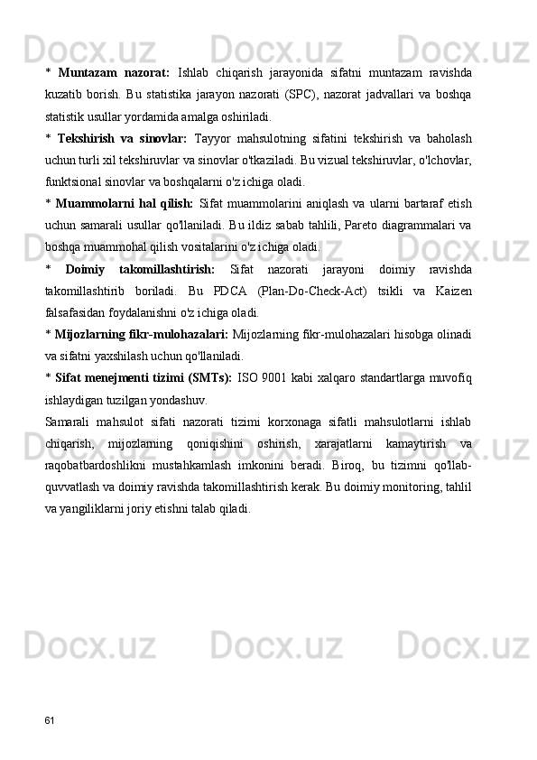 *   Muntazam   nazorat:   Ishlab   chiqarish   jarayonida   sifatni   muntazam   ravishda
kuzatib   borish.   Bu   statistika   jarayon   nazorati   (SPC),   nazorat   jadvallari   va   boshqa
statistik usullar yordamida amalga oshiriladi.
*   Tekshirish   va   sinovlar:   Tayyor   mahsulotning   sifatini   tekshirish   va   baholash
uchun turli xil tekshiruvlar va sinovlar o'tkaziladi. Bu vizual tekshiruvlar, o'lchovlar,
funktsional sinovlar va boshqalarni o'z ichiga oladi.
*   Muammolarni   hal   qilish:   Sifat   muammolarini   aniqlash   va   ularni   bartaraf   etish
uchun samarali  usullar  qo'llaniladi. Bu ildiz sabab tahlili, Pareto diagrammalari va
boshqa muammohal qilish vositalarini o'z ichiga oladi.
*   Doimiy   takomillashtirish:   Sifat   nazorati   jarayoni   doimiy   ravishda
takomillashtirib   boriladi.   Bu   PDCA   (Plan-Do-Check-Act)   tsikli   va   Kaizen
falsafasidan foydalanishni o'z ichiga oladi.
*  Mijozlarning fikr-mulohazalari:  Mijozlarning fikr-mulohazalari hisobga olinadi
va sifatni yaxshilash uchun qo'llaniladi.
*   Sifat menejmenti tizimi (SMTs):   ISO 9001 kabi xalqaro standartlarga muvofiq
ishlaydigan tuzilgan yondashuv.
Samarali   mahsulot   sifati   nazorati   tizimi   korxonaga   sifatli   mahsulotlarni   ishlab
chiqarish,   mijozlarning   qoniqishini   oshirish,   xarajatlarni   kamaytirish   va
raqobatbardoshlikni   mustahkamlash   imkonini   beradi.   Biroq,   bu   tizimni   qo'llab-
quvvatlash va doimiy ravishda takomillashtirish kerak. Bu doimiy monitoring, tahlil
va yangiliklarni joriy etishni talab qiladi.
61 