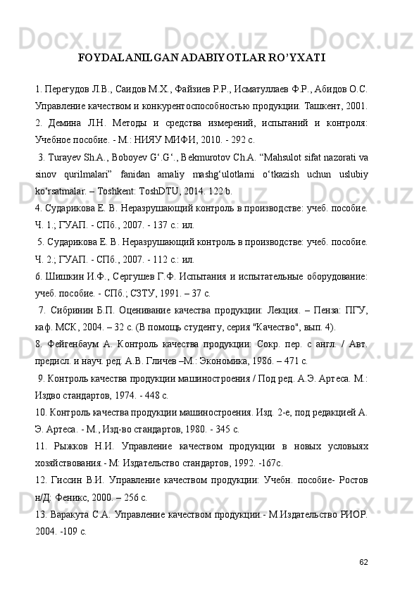 FOYDALANILGAN ADABIYOTLAR RO’YXATI
1. Перегудов Л.В., Саидов М.Х., Файзиев Р.Р., Исматуллаев Ф.Р., Абидов О.С.
Управление качеством и конкурентоспособностью продукции. Ташкент, 2001.
2.   Демина   Л.Н.   Методы   и   средства   измерений,   испытаний   и   контроля:
Учебное пособие. - М.: НИЯУ МИФИ, 2010. - 292 с.
 3. Turаyеv Sh.А., Bоbоyеv G‘.G‘., Bеkmurоtоv Ch.А. “Mаhsulоt sifаt nаzоrаti vа
sinоv   qurilmаlаri”   fаnidаn   аmаliy   mаshg‘ulоtlаrni   o‘tkаzish   uchun   uslubiy
ko‘rsatmаlar. – Toshkent: ToshDTU, 2014. 122 b. 
4. Сударикова Е. В. Неразрушающий контроль в производстве: учеб. пособие.
Ч. 1.; ГУАП. - СПб., 2007. - 137 с.: ил.
 5. Сударикова Е. В. Неразрушающий контроль в производстве: учеб. пособие.
Ч. 2.; ГУАП. - СПб., 2007. - 112 с.: ил. 
6. Шишкин И.Ф., Сергушев Г.Ф. Испытания  и испытательные оборудование:
учеб. пособие. - СПб.; СЗТУ, 1991. – 37 с.
  7.   Сибринин   Б.П.   Оценивание   качества   продукции:   Лекция.   –   Пенза:   ПГУ,
каф. МСК, 2004. – 32 с. (В помощь студенту, серия "Качество", вып. 4). 
8.   Фейгенбаум   А.   Контроль   качества   продукции:   Сокр.   пер.   с   англ.   /   Авт.
предисл. и науч. ред. А.В. Гличев –М.: Экономика, 1986. – 471 с.
 9. Контроль качества продукции машиностроения / Под ред. А.Э. Артеса. М.:
Издво стандартов, 1974. - 448 с. 
10. Контроль качества продукции машиностроения. Изд. 2-е, под редакцией А.
Э. Артеса. - М., Изд-во стандартов, 1980. - 345 с. 
11.   Рыжков   Н.И.   Управление   качеством   продукции   в   новых   условыях
хозяйствования.- М: Издательство стандартов, 1992. -167с. 
12.   Гиссин   В.И.   Управление   качеством   продукции:   Учебн.   пособие-   Ростов
н/Д: Феникс, 2000. – 256 с. 
13. Варакута С.А. Управление качеством продукции.- М.Издательство  РИОР.
2004. -109 с. 
62 