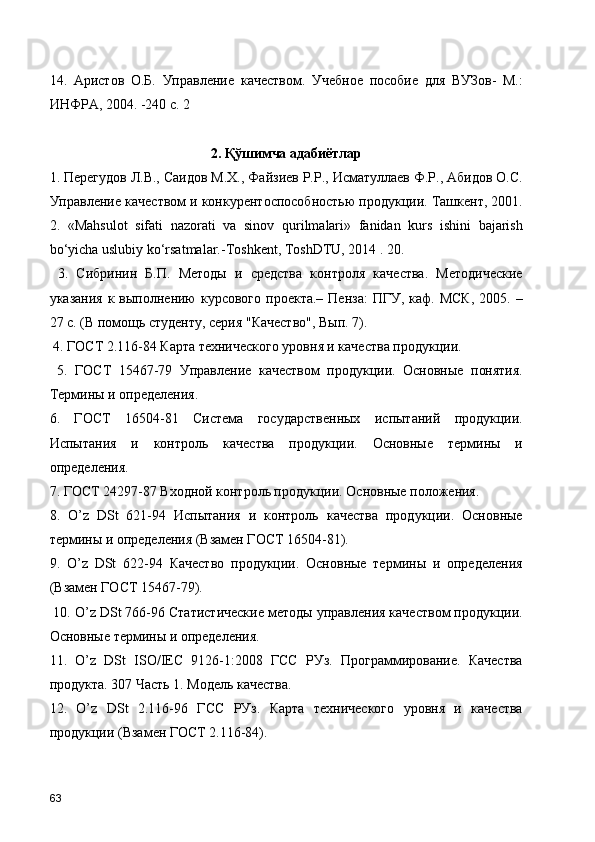 14.   Аристов   О.Б.   Управление   качеством.   Учебное   пособие   для   ВУЗов-   М.:
ИНФРА, 2004. -240 с. 2
2. Қўшимча адабиётлар 
1. Перегудов Л.В., Саидов М.Х., Файзиев Р.Р., Исматуллаев Ф.Р., Абидов О.С.
Управление качеством и конкурентоспособностью продукции. Ташкент, 2001.
2.   «Mаhsulоt   sifаti   nаzоrаti   vа   sinоv   qurilmаlаri»   fаnidаn   kurs   ishini   bаjаrish
bo‘yichа uslubiy ko‘rsаtmаlаr.-Tоshkеnt, ToshDTU, 2014 . 20.
  3.   Сибринин   Б.П.   Методы   и   средства   контроля   качества.   Методические
указания  к  выполнению   курсового  проекта.–  Пенза:   ПГУ, каф.  МСК,   2005. –
27 с. (В помощь студенту, серия "Качество", Вып. 7).
 4. ГОСТ 2.116-84 Карта технического уровня и качества продукции.
  5.   ГОСТ   15467-79   Управление   качеством   продукции.   Основные   понятия.
Термины и определения. 
6.   ГОСТ   16504-81   Система   государственных   испытаний   продукции.
Испытания   и   контроль   качества   продукции.   Основные   термины   и
определения. 
7. ГОСТ 24297-87 Входной контроль продукции. Основные положения. 
8.   O’z   DSt   621-94   Испытания   и   контроль   качества   продукции.   Основные
термины и определения (Взамен ГОСТ 16504-81). 
9.   O’z   DSt   622-94   Качество   продукции.   Основные   термины   и   определения
(Взамен ГОСТ 15467-79).
 10. O’z DSt 766-96 Статистические методы управления качеством продукции.
Основные термины и определения. 
11.   O’z   DSt   ISO/IEC   9126-1:2008   ГСС   РУз.   Программирование.   Качества
продукта. 307 Часть 1. Модель качества. 
12.   O’z   DSt   2.116-96   ГСС   РУз.   Карта   технического   уровня   и   качества
продукции (Взамен ГОСТ 2.116-84). 
63