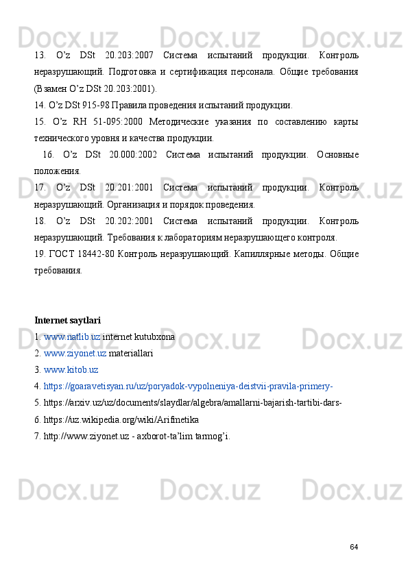 13.   O’z   DSt   20.203:2007   Система   испытаний   продукции.   Контроль
неразрушающий.   Подготовка   и   сертификация   персонала.   Общие   требования
(Взамен O’z DSt 20.203:2001). 
14. O’z DSt 915-98 Правила проведения испытаний продукции. 
15.   O’z   RH   51-095:2000   Методические   указания   по   составлению   карты
технического уровня и качества продукции.
  16.   O’z   DSt   20.000:2002   Система   испытаний   продукции.   Основные
положения. 
17.   O’z   DSt   20.201:2001   Система   испытаний   продукции.   Контроль
неразрушающий. Организация и порядок проведения. 
18.   O’z   DSt   20.202:2001   Система   испытаний   продукции.   Контроль
неразрушающий. Требования к лабораториям неразрушающего контроля. 
19.  ГОСТ   18442-80  Контроль  неразрушающий.  Капиллярные   методы.  Общие
требования. 
Internet saytlari
1.   www.natlib.uz  internet kutubxona
2.   www.ziyonet.uz  materiallari
3.   www.kitob.uz
4.  https://goaravetisyan.ru/uz/poryadok-vypolneniya-deistvii-pravila-primery-
5. https://arxiv.uz/uz/documents/slaydlar/algebra/amallarni-bajarish-tartibi-dars-
6. https://uz.wikipedia.org/wiki/Arifmetika
7. http://www.ziyonet.uz - axborot-ta’lim tarmog’i.
64 