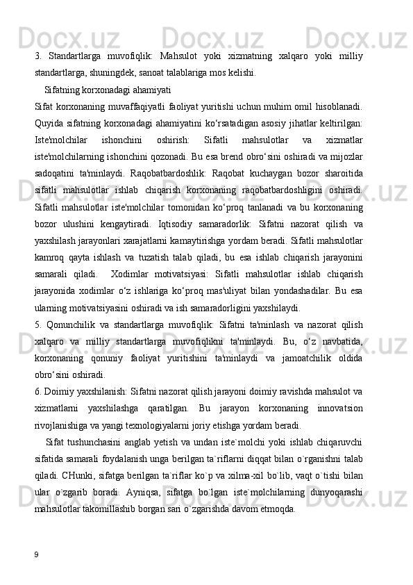 3.   Standartlarga   muvofiqlik:   Mahsulot   yoki   xizmatning   xalqaro   yoki   milliy
standartlarga, shuningdek, sanoat talablariga mos kelishi.
    Sifatning korxonadagi ahamiyati
Sifat korxonaning muvaffaqiyatli faoliyat yuritishi uchun muhim omil hisoblanadi.
Quyida  sifatning  korxonadagi   ahamiyatini   ko‘rsatadigan   asosiy   jihatlar   keltirilgan:
Iste'molchilar   ishonchini   oshirish:   Sifatli   mahsulotlar   va   xizmatlar
iste'molchilarning ishonchini qozonadi. Bu esa brend obro‘sini oshiradi va mijozlar
sadoqatini   ta'minlaydi.   Raqobatbardoshlik:   Raqobat   kuchaygan   bozor   sharoitida
sifatli   mahsulotlar   ishlab   chiqarish   korxonaning   raqobatbardoshligini   oshiradi.
Sifatli   mahsulotlar   iste'molchilar   tomonidan   ko‘proq   tanlanadi   va   bu   korxonaning
bozor   ulushini   kengaytiradi.   Iqtisodiy   samaradorlik:   Sifatni   nazorat   qilish   va
yaxshilash jarayonlari xarajatlarni kamaytirishga yordam beradi. Sifatli mahsulotlar
kamroq   qayta   ishlash   va   tuzatish   talab   qiladi,   bu   esa   ishlab   chiqarish   jarayonini
samarali   qiladi.     Xodimlar   motivatsiyasi:   Sifatli   mahsulotlar   ishlab   chiqarish
jarayonida   xodimlar   o‘z   ishlariga   ko‘proq   mas'uliyat   bilan   yondashadilar.   Bu   esa
ularning motivatsiyasini oshiradi va ish samaradorligini yaxshilaydi.
5.   Qonunchilik   va   standartlarga   muvofiqlik:   Sifatni   ta'minlash   va   nazorat   qilish
xalqaro   va   milliy   standartlarga   muvofiqlikni   ta'minlaydi.   Bu,   o‘z   navbatida,
korxonaning   qonuniy   faoliyat   yuritishini   ta'minlaydi   va   jamoatchilik   oldida
obro‘sini oshiradi.
6. Doimiy yaxshilanish: Sifatni nazorat qilish jarayoni doimiy ravishda mahsulot va
xizmatlarni   yaxshilashga   qaratilgan.   Bu   jarayon   korxonaning   innovatsion
rivojlanishiga va yangi texnologiyalarni joriy etishga yordam beradi.
      Sifat   tushunchasini   anglab   yetish   va   undan   iste`molchi   yoki   ishlab   chiqaruvchi
sifatida samarali foydalanish unga berilgan ta`riflarni diqqat bilan o`rganishni talab
qiladi. CHunki, sifatga berilgan ta`riflar ko`p va xilma-xil bo`lib, vaqt o`tishi bilan
ular   o`zgarib   boradi.   Ayniqsa,   sifatga   bo`lgan   iste`molchilarning   dunyoqarashi
mahsulotlar takomillashib borgan sari o`zgarishda davom etmoqda.
9 