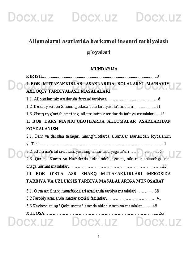 Allomalarni asarlarida barkamol insonni tarbiyalash
g’oyalari
MUNDARIJA
KIRISH..........................................................................................................3
I   BOB   MUTAFAKKIRLAR   ASARLARIDA   BOLALARNI   MA’NAVIY-
AXLOQIY TARBIYALASH MASALALARI
1.1. Allomalarimiz asarlarida farzand tarbiyasi……….......................…....…6
1.2. Beruniy va  Ibn Sino ning  oilada bola tarbiyasi  ta’limotlari.....................11
1.3.  Sharq uyg’onish davridagi allomalarimiz asarlarida tarbiya masalalar…..16  
II   BOB   DARS   MASHG’ULOTLARDA   ALLOMALAR   ASARLAR IDAN
FOYDALANISH 
2.1.   Dars   va   darsdan   tashqari   mashg’ulotlarda   allomalar   asarlaridan   foydalanish
yo’llari………………………………………………………………………….20
2.2. Islom ma'rifat sivilizatsiyasining ta'lim-tarbiyaga ta'siri………………..26
2.3.   Qur'oni   Karim   va   Hadislarda   axloq-odob,   iymon,   oila   mustahkamligi,   ota-
onaga hurmat masalalari………………………………………………………..33
III   BOB   O RTA   ASR   SHARQ   MUTAFAKKIRLARI   MEROSIDAʻ
TARBIYA VA UZLUKSIZ TARBIYA MASALALARIGA MUNOSABAT
3.1.  O rta asr Shar	
ʻ q  mutafakkirlari asarlarida tarbiya masalalari… ……….38  
3.2  Farobiy asarlarida shaxar axolisi fazilatlari ……………………………..41
3.3  Kaykovusning "Qobusnoma" asarida ahlo q iy tarbiya masalalari .........49
XULOSA………………………………………………………………......….55
1 