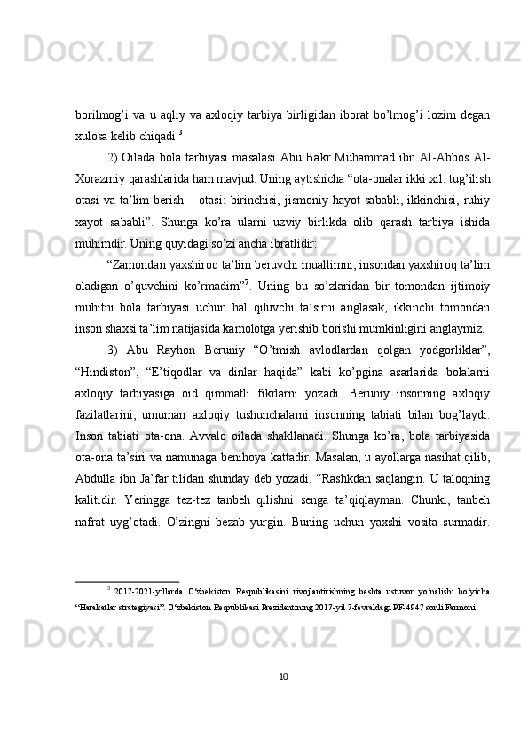 borilmog’i   va   u   aqliy   va   axloqiy   tarbiya   birligidan   iborat   bo’lmog’i   lozim   degan
xulosa kelib chiqadi. 3
2)   Oilada   bola   tarbiyasi   masalasi   Abu   Bakr   Muhammad   ibn   Al-Abbos   Al-
Xorazmiy qarashlarida ham mavjud. Uning aytishicha “ota-onalar ikki xil: tug’ilish
otasi  va  ta’lim   berish  –  otasi:  birinchisi,  jismoniy   hayot   sababli,  ikkinchisi,   ruhiy
xayot   sababli”.   Shunga   ko’ra   ularni   uzviy   birlikda   olib   qarash   tarbiya   ishida
muhimdir. Uning quyidagi so’zi ancha ibratlidir:
“Zamondan yaxshiroq ta’lim beruvchi muallimni, insondan yaxshiroq ta’lim
oladigan   o’quvchini   ko’rmadim” 7
.   Uning   bu   so’zlaridan   bir   tomondan   ijtimoiy
muhitni   bola   tarbiyasi   uchun   hal   qiluvchi   ta’sirni   anglasak,   ikkinchi   tomondan
inson shaxsi ta’lim natijasida kamolotga yerishib borishi mumkinligini anglaymiz.
3)   Abu   Rayhon   Beruniy   “O’tmish   avlodlardan   qolgan   yodgorliklar”,
“Hindiston”,   “E’tiqodlar   va   dinlar   haqida”   kabi   ko’pgina   asarlarida   bolalarni
axloqiy   tarbiyasiga   oid   qimmatli   fikrlarni   yozadi.   Beruniy   insonning   axloqiy
fazilatlarini,   umuman   axloqiy   tushunchalarni   insonning   tabiati   bilan   bog’laydi.
Inson   tabiati   ota-ona.   Avvalo   oilada   shakllanadi.   Shunga   ko’ra,   bola   tarbiyasida
ota-ona ta’siri va namunaga benihoya kattadir. Masalan, u ayollarga nasihat qilib,
Abdulla ibn Ja’far tilidan shunday deb yozadi. “Rashkdan saqlangin. U taloqning
kalitidir.   Yeringga   tez-tez   tanbeh   qilishni   senga   ta’qiqlayman.   Chunki,   tanbeh
nafrat   uyg’otadi.   O’zingni   bezab   yurgin.   Buning   uchun   yaxshi   vosita   surmadir.
3
  2017-2021-yillarda   O‘zbekiston   Respublikasini   rivojlantirishning   beshta   ustuvor   yo‘nalishi   bo‘yicha
“Harakatlar strategiyasi”. O‘zbekiston Respublikasi Prezidentining 2017-yil 7-fevraldagi PF-4947 sonli Farmoni.
10 