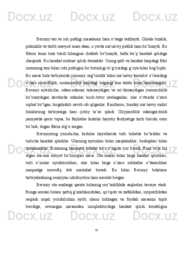 Beruniy tan va ruh pokligi masalasini ham o’rtaga tashlaydi. Oilada tozalik,
pokizalik va tartib mavjud emas ekan, u yerda ma’naviy poklik ham bo’lmaydi. Bu
fikrini   tanni   toza   tutish   bilangina   cheklab   bo’lmaydi,   balki   ko’p   harakat   qilishga
chaqiradi. Bu harakat mehnat qilish demakdir. Uning qalb va harakat haqidagi fikri
insonning tani bilan ruhi pokligini bir butunligi to’g’risidagi g’oya bilan bog’liqdir.
Bu narsa bola tarbiyasida jismoniy sog’lomlik bilan ma’naviy kamolot o’rtasidagi
o’zaro   muvofiqlik,   mutanosiblik   haqidagi   bugungi   kun   talabi   bilan   hamohangdir.
Beruniy   aytishicha,   odam-odamni   talamaydigan   va   xo’rlamaydigan   yomonchilik
bo’lmaydigan   davrlarda   odamlar   tinch-totuv   yashaganlar,   ular   o’rtasida   o’zaro
oqibat bo’lgan, birgalashib savob ish qilganlar. Binobarin, bunday ma’naviy muhit
bolalarning   tarbiyasiga   ham   ijobiy   ta’sir   qiladi.   Oliyjanoblik   odamgarchilik
jamiyatda  qaror   topsa,   bu   fazilatlar   kishilar   hayotiy   faoliyatiga   kirib  borishi   oson
bo’ladi, degan fikrni olg’a surgan.
Beruniyning   yozishicha,   kishilar   hayotlarida   turli   holatda   bo’ladilar   va
turlicha   harakat   qiladilar.   Ularning   ayrimlari   bilan   maqtaladilar,   boshqalari   bilan
qoralanadilar.  Bularning hammasi  bolalar   ko’z  o’ngida  yuz  beradi. Buni   to’la  his
etgan   ota-ona   ehtiyot   bo’lmoqlari   zarur.   Ota-onalar   bilan   birga   harakat   qilishlari,
turli   o’yinlar   uyushtirishlari,   ular   bilan   birga   o’zaro   suhbatlar   o’tkazishlari
maqsadga   muvofiq   deb   maslahat   beradi.   Bu   bilan   Beruniy   bolalarni
tarbiyalashning muayyan uslubiyotini ham asoslab bergan.
Beruniy   ota-onalarga   qarata   bolaning   mo’tadillikda   saqlashni   tavsiya   etadi.
Bunga asosan bolani qattiq g’azablanishdan, qo’rqish va xafalikdan, uyqusizlikdan
saqlash   orqali   yerishilishini   aytib,   ularni   hohlagan   va   foydali   narsasini   topib
berishga,   sevmagan   narsasidan   uzoqlashtirishga   harakat   qilish   kerakligini
12 