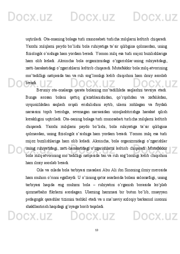 uqtiriladi. Ota-onaning bolaga turli munosabati turlicha xulqlarni keltirib chiqaradi.
Yaxshi  xulqlarni   paydo  bo’lishi   bola  ruhiyatiga  ta’sir  qilibgina  qolmasdan,   uning
fiziologik o’sishiga ham yordam beradi. Yomon xulq esa turli mijoz buzilishlariga
ham   olib   keladi.   Aksincha   bola   organizmidagi   o’zgarishlar   uning   ruhiyatidagi ,
xatti-harakatidagi o’zgarishlarni keltirib chiqaradi. Mutafakkir bola xulq-atvorining
mo’tadilligi   natijasida   tan   va   ruh   sog’lomligi   kelib   chiqishini   ham   ilmiy   asoslab
beradi.
Beruniy   ota-onalarga   qarata   bolaning   mo’tadillikda   saqlashni   tavsiya   etadi.
Bunga   asosan   bolani   qattiq   g’azablanishidan,   qo’rqishdan   va   xafalikdan,
uyqusizlikdan   saqlash   orqali   erishilishini   aytib,   ularni   xohlagan   va   foydali
narsasini   topib   berishga,   sevmagan   narsasidan   uzoqlashtirishga   harakat   qilish
kerakligini uqtiriladi. Ota-oaning bolaga turli munosabati turlicha xulqlarni keltirib
chiqaradi.   Yaxshi   xulqlarni   paydo   bo’lishi,   bola   ruhiyatiga   ta’sir   qilibgina
qolmasdan,   uning   fiziologik   o’sishiga   ham   yordam   beradi.   Yomon   xulq   esa   turli
mijoz   buzilishlariga   ham   olib   keladi.   Aksincha,   bola   organizmidagi   o’zgarishlar
uning ruhiyatidagi, xatti-harakatidagi o’zgarishlarni keltirib chiqaradi. Mutafakkir
bola xulq-atvorining mo’tadilligi natijasida tan va ruh sog’lomligi kelib chiqishini
ham ilmiy asoslab beradi.
Oila va oilada bola tarbiyasi masalasi Abu Ali ibn Sinoning ilmiy merosida
ham muhim o’rinni egallaydi. U o’zining qator asarlarida bolani salomatligi, uning
tarbiyasi   haqida   eng   muhimi   bola   –   ruhiyatini   o’rganish   borasida   ko’plab
qimmatbaho   fikrlarni   asoslagan.   Ularning   hammasi   bir   butun   bo’lib,   muayyan
pedagogik qarashlar tizimini tashkil etadi va u ma’naviy axloqiy barkamol insonni
shakllantirish haqidagi g’oyaga borib taqaladi.
13 