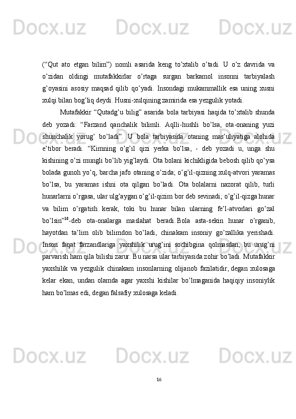 (“Qut   ato   etgan   bilim”)   nomli   asarida   keng   to’xtalib   o’tadi.   U   o’z   davrida   va
o’zidan   oldingi   mutafakkirlar   o’rtaga   surgan   barkamol   insonni   tarbiyalash
g’oyasini   asosiy   maqsad   qilib   qo’yadi.   Insondagi   mukammallik   esa   uning   xusni
xulqi bilan bog’liq deydi. Husni-xulqining zamirida esa yezgulik yotadi.
Mutafakkir   “Qutadg’u   bilig”   asarida   bola   tarbiyasi   haqida   to’xtalib   shunda
deb   yozadi:   “Farzand   qanchalik   bilimli.   Aqlli-hushli   bo’lsa,   ota-onaning   yuzi
shunchalik   yorug’   bo’ladi”.   U   bola   tarbiyasida   otaning   mas’uliyatiga   alohida
e’tibor   beradi.   “Kimning   o’g’il   qizi   yerka   bo’lsa,   -   deb   yozadi   u,   unga   shu
kishining o’zi mungli bo’lib yig’laydi. Ota bolani kichikligida bebosh qilib qo’ysa
bolada gunoh yo’q, barcha jafo otaning o’zida; o’g’il-qizning xulq-atvori yaramas
bo’lsa,   bu   yaramas   ishni   ota   qilgan   bo’ladi.   Ota   bolalarni   nazorat   qilib,   turli
hunarlarni o’rgasa, ular ulg’aygan o’g’il-qizim bor deb sevinadi; o’g’il-qizga hunar
va   bilim   o’rgatish   kerak,   toki   bu   hunar   bilan   ularning   fe’l-atvorlari   go’zal
bo’lsin” 10
-deb   ota-onalarga   maslahat   beradi.  
Bola   asta-sekin   hunar   o’rganib,
hayotdan   ta’lim   olib   bilimdon   bo’ladi,   chinakam   insoniy   go’zallika   yerishadi.
Inson   faqat   farzandlariga   yaxshilik   urug’ini   sochibgina   qolmasdan,   bu   urug’ni
parvarish ham qila bilishi zarur. Bu narsa ular tarbiyasida zohir bo’ladi. Mutafakkir
yaxshilik   va   yezgulik   chinakam   insonlarning   olijanob   fazilatidir,   degan   xulosaga
kelar   ekan ,   undan   olamda   agar   yaxshi   kishilar   bo’lmaganida   haqiqiy   insoniylik
ham bo’lmas edi, degan falsafiy xulosaga keladi.
16 
