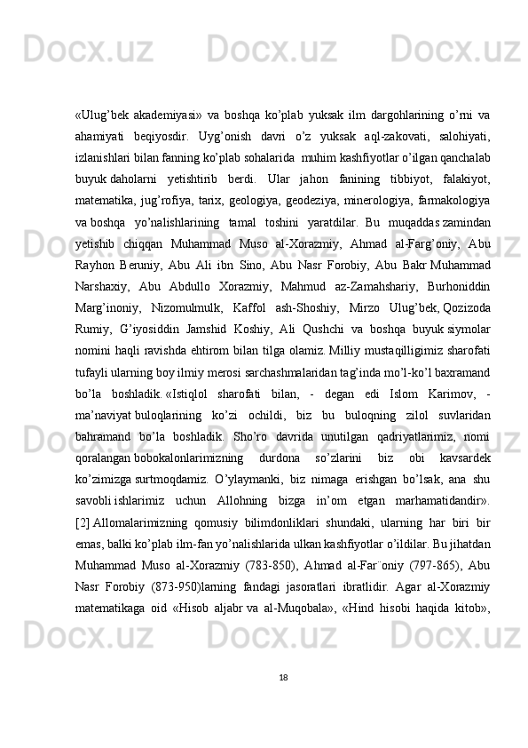 «Ulug’bek   akademiyasi»   va   boshqa   ko’plab   yuksak   ilm   dargohlarining   o’rni   va
ahamiyati   beqiyosdir.   Uyg’onish   davri   o’z   yuksak   aql-zakovati,   salohiyati,
izlanishlari bilan fanning ko’plab sohalarida     muhim kashfiyotlar o’ilgan qanchalab
buyuk   daholarni   yetishtirib   berdi.   Ular   jahon   fanining   tibbiyot,   falakiyot,
matematika,   jug’rofiya,   tarix,   geologiya,   geodeziya,   minerologiya,   farmakologiya
va   boshqa   yo’nalishlarining   tamal   toshini   yaratdilar.     Bu   muqaddas   zamindan
yetishib   chiqqan   Muhammad   Muso   al-Хorazmiy,   Ahmad   al-Farg’oniy,   Abu
Rayhon   Beruniy,   Abu   Ali   ibn   Sino,   Abu   Nasr   Forobiy,   Abu   Bakr   Muhammad
Narshaxiy,   Abu   Abdullo   Хorazmiy,   Mahmud   az-Zamahshariy,   Burhoniddin
Marg’inoniy,   Nizomulmulk,   Kaffol   ash-Shoshiy,   Mirzo   Ulug’bek,   Qozizoda
Rumiy,   G’iyosiddin   Jamshid   Koshiy,   Ali   Qushchi   va   boshqa   buyuk   siymolar
nomini  haqli  ravishda  ehtirom  bilan tilga olamiz.   Milliy mustaqilligimiz sharofati
tufayli ularning boy ilmiy merosi sarchashmalaridan tag’inda mo’l-ko’l baxramand
bo’la   boshladik.   «Istiqlol   sharofati   bilan,   -   degan   edi   Islom   Karimov,   -
ma’naviyat   buloqlarining   ko’zi   ochildi,   biz   bu   buloqning   zilol   suvlaridan
bahramand   bo’la   boshladik.   Sho’ro   davrida   unutilgan   qadriyatlarimiz,   nomi
qoralangan   bobokalonlarimizning   durdona   so’zlarini   biz   obi   kavsardek
ko’zimizga   surtmoqdamiz.   O’ylaymanki,   biz   nimaga   erishgan   bo’lsak,   ana   shu
savobli   ishlarimiz   uchun   Allohning   bizga   in’om   etgan   marhamatidandir».
[2]   Allomalarimizning   qomusiy   bilimdonliklari   shundaki,   ularning   har   biri   bir
emas, balki ko’plab ilm-fan yo’nalishlarida ulkan kashfiyotlar o’ildilar. Bu jihatdan
Muhammad   Muso   al-Хorazmiy   (783-850),   Ahmad   al-Far¨oniy   (797-865),   Abu
Nasr   Forobiy   (873-950)larning   fandagi   jasoratlari   ibratlidir.   Agar   al-Хorazmiy
matematikaga   oid   «Hisob   aljabr   va   al-Muqobala»,   «Hind   hisobi   haqida   kitob»,
18 