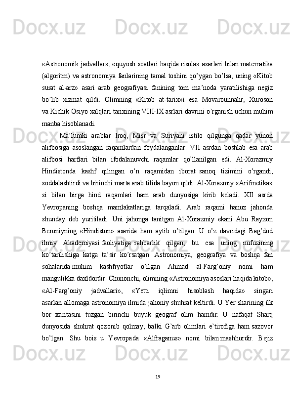 «Astronomik jadvallar»,   «quyosh soatlari haqida risola» asarlari bilan matematika
(algoritm)  va astronomiya fanlarining tamal  toshini  qo’ygan bo’lsa, uning «Kitob
surat   al-arz»   asari   arab   geografiyasi   fanining   tom   ma’noda   yaratilishiga   negiz
bo’lib   xizmat   qildi.   Olimning   «Kitob   at-tarix»i   esa   Movarounnahr,   Хuroson
va   Kichik Osiyo xalqlari tarixining VIII-IХ asrlari davrini o’rganish uchun   muhim
manba hisoblanadi.
Ma’lumki   arablar   Iroq,   Misr   va   Suriyani   istilo   qilgunga   qadar   yunon
alifbosiga   asoslangan   raqamlardan   foydalanganlar.   VII   asrdan   boshlab   esa   arab
alifbosi   harflari   bilan   ifodalanuvchi   raqamlar   qo’llanilgan   edi.   Al-Хorazmiy
Hindistonda   kashf   qilingan   o’n   raqamidan   iborat     sanoq   tizimini   o’rgandi,
soddalashtirdi va birinchi marta arab tilida bayon qildi. Al-Хorazmiy «Arifmetika»
si   bilan   birga   hind   raqamlari   ham   arab   dunyosiga   kirib   keladi.   XII   asrda
Yevropaning   boshqa   mamlakatlariga   tarqaladi.   Arab   raqami   hanuz   jahonda
shunday   deb   yuritiladi.   Uni   jahonga   tanitgan   Al-Хorazmiy   ekani   Abu   Rayxon
Beruniyning   «Hindiston»   asarida   ham   aytib   o’tilgan.   U   o’z   davridagi   Bag’dod
ilmiy   Akademiyasi   faoliyatiga     rahbarlik   qilgan,   bu   esa   uning   nufuzining
ko’tarilishiga   katga   ta’sir   ko’rsatgan.   Astronomiya,   geografiya   va   boshqa   fan
sohalarida   muhim   kashfiyotlar   o’ilgan   Ahmad   al-Farg’oniy   nomi   ham
mangulikka   daxldordir. Chunonchi, olimning «Astronomiya asoslari haqida kitob»,
«Al-Farg’oniy   jadvallari»,   «Yetti   iqlimni   hisoblash   haqida»   singari
asarlari   allomaga astronomiya ilmida jahoniy shuhrat keltirdi. U Yer sharining ilk
bor   xaritasini   tuzgan   birinchi   buyuk   geograf   olim   hamdir.   U   nafaqat   Sharq
dunyosida   shuhrat   qozonib   qolmay,   balki   G’arb   olimlari   e’tirofiga   ham   sazovor
bo’lgan.   Shu   bois     u   Yevropada   «Alfraganus»   nomi   bilan   mashhurdir.   Bejiz
19 