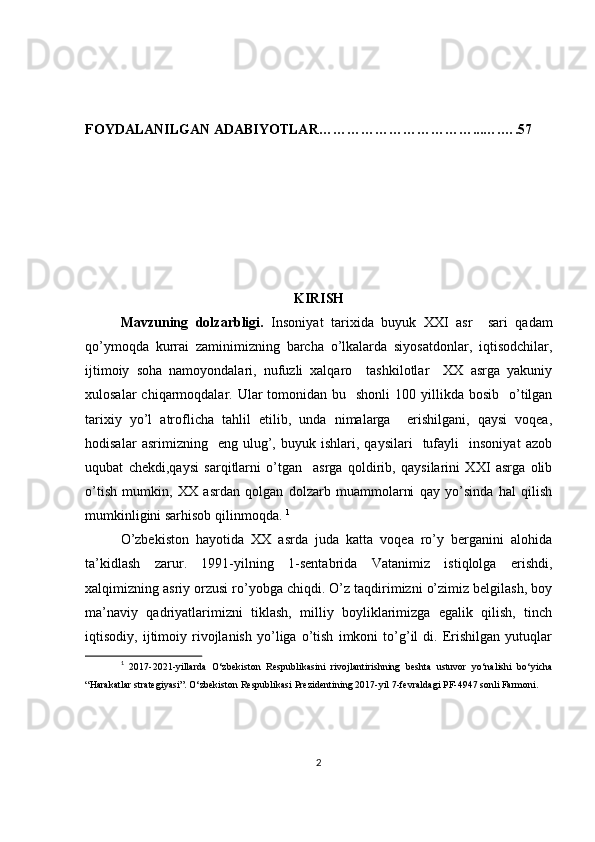 FOYDALANILGAN ADABIYOTLAR……………………………...….….57
KIRISH
Mavzuning   dolzarbligi.   Insoniyat   tarixida   buyuk   XXI   asr     sari   qadam
qo’ymoqda   kurrai   zaminimizning   barcha   o’lkalarda   siyosatdonlar,   iqtisodchilar,
ijtimoiy   soha   namoyondalari,   nufuzli   xalqaro     tashkilotlar     XX   asrga   yakuniy
xulosalar   chiqarmoqdalar.  Ular   tomonidan bu   shonli  100  yillikda  bosib   o’tilgan
tarixiy   yo’l   atroflicha   tahlil   etilib,   unda   nimalarga     erishilgani,   qaysi   voqea,
hodisalar   asrimizning    eng  ulug’,  buyuk   ishlari,  qaysilari     tufayli     insoniyat   azob
uqubat   chekdi,qaysi   sarqitlarni   o’tgan     asrga   qoldirib,   qaysilarini   XXI   asrga   olib
o’tish   mumkin,   XX   asrdan   qolgan   dolzarb   muammolarni   qay   yo’sinda   hal   qilish
mumkinligini sarhisob qilinmoqda.  1
O’zbekiston   hayotida   XX   asrda   juda   katta   voqea   ro’y   berganini   alohida
ta’kidlash   zarur.   1991-yilning   1-sentabrida   Vatanimiz   istiqlolga   erishdi,
xalqimizning asriy orzusi ro’yobga chiqdi. O’z taqdirimizni o’zimiz belgilash, boy
ma’naviy   qadriyatlarimizni   tiklash,   milliy   boyliklarimizga   egalik   qilish,   tinch
iqtisodiy,   ijtimoiy   rivojlanish   yo’liga   o’tish   imkoni   to’g’il   di.   Erishilgan   yutuqlar
1
  2017-2021-yillarda   O‘zbekiston   Respublikasini   rivojlantirishning   beshta   ustuvor   yo‘nalishi   bo‘yicha
“Harakatlar strategiyasi”. O‘zbekiston Respublikasi Prezidentining 2017-yil 7-fevraldagi PF-4947 sonli Farmoni.
2 