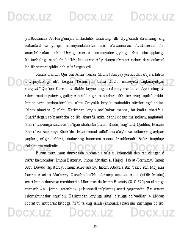 yurtboshimiz   Al-Farg’oniyni   «...kishilik   tarixidagi   ilk   Uyg’onish   davrining   eng
zabardast   va   yorqin   namoyandalaridan   biri,   o’z   zamonasi   fundamental   fan
asoschilaridan   edi.   Uning   merosi   insoniyatning   yangi   ilm   cho’qqilariga
ko’tarilishiga   sababchi   bo’ldi,   butun   ma’rifiy   dunyo   olimlari   uchun   dasturulamal
bo’lib xizmat qildi»,deb ta’rif etgan edi.
Хalifa Usmon Qur’oni Amir Тemur Shom (Suriya) yurishidan o’lja sifatida
o’z   poytaxtiga   olib   kelgan.   Тemuriylar   tarixi   Davlat   muzeyida   saqlanayotgan
mavjud   “Qur’oni   Karim”   dastlabki   tayyorlangan   islomiy   manbadir.   Ayni   chog’da
islom madaniyatining gultojisi   hisoblangan hadisshunoslik ilmi rivoj topib bordiki,
bunda   xam   peshqadamlikni   o’rta   Osiyolik   buyuk   muhaddis   olimlar   egalladilar.
Islom   olamida   Qur’oni   Karimdan   keyin   mo’’tabar   manba,   bu   hadisi   sharifdir.
Sharif degan so’z arabcha bo’lib, sharafli, aziz, qadrli degan ma’nolarni anglatadi.
Sharif unvoniga sazovor bo’lgan shaharlar,bular: Shom, Bag’dod, Quddus, Mozori
Sharif   va  Buxoroyi   Sharifdir.  Muhammad  sallollohu   alayhi   va  sallamning  aytgan
gaplari,   qilgan   ishlari,     shularning   hammasi   sunnat   hisoblanadi.   Bular   haqidagi
dalolat esa xadisdir.
Butun   musulmon   dunyosida   birdan-bir   to’g’ri,   ishonchli   deb   tan   olingan   6
nafar hadischilar: Imom Buxoriy, Imom Muslim al Hajjoj, Iso at-Тermiziy, Imom
Abu  Dovud  Sijistoniy,  Imom  An-Nasafiy,  Imom   Abdulla  ibn  Yazib  ibn  Mojjalar
hammasi   aslan   Markaziy   Osiyolik   bo’lib,   ularning   «qutubi   sitta»   («Olti   kitob»)
asari butun dunyoga mashhurdir. Ular orasida Imom   Buxoriy (810-870) va ul zotga
mansub   «Al   jome’   as-sahih»   («Ishonarli   to’plam»)   asari   yagonadir.   Bu   asarni
islomshunoslar   «qur’oni   Karim»dan   keyingi   ulug’   o’ringa   qo’yadilar.   4   jilddan
iborat bu muborak kitobga 7275 ta eng sahih (ishonarli) hadislar kiritilgan bo’lib,
20 