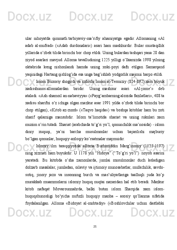 ular   nihoyatda   qimmatli   tarbiyaviy-ma’rifiy   ahamiyatga   egadir.   Allomaning   «Al
adab   al-mufrad»   («Adab   durdonalari»)   asari   ham   mashhurdir.   Bular   mustaqillik
yillarida o’zbek tilida birinchi bor chop etildi. Uning bulardan tashqari yana 20 dan
ziyod asarlari mavjud.   Alloma tavalludining 1225 yilligi  o’lkamizda 1998 yilning
oktabrida   keng   nishonlandi   hamda   uning   xoki-poyi   dafn   etilgan   Samarqand
yaqinidagi Hartang qishlog’ida esa unga bag’ishlab yodgorlik majmui barpo etildi.
Imom Buxoriy   shogirdi va izdoshi Imom at-Тermiziy (824-892)   xam buyuk
xadisshunos   allomalardan   biridir.   Uning     mashxur   asari   «Al-jome’»   deb
ataladi.   «Ash-shamoil an-nabaviyya» («Payg’ambarning aloxida fazilatlari», 408 ta
xadisu sharifni o’z ichiga olgan mazkur asar 1991 yilda o’zbek tilida birinchi bor
chop etilgan), «Kitob   az-zuxd» («Тaqvo haqida») va boshqa kitoblar ham  bu zoti
sharif   qalamiga   mansubdir.   Islom   ta’limotida   shariat   va   uning   ruknlari   xam
muxim   o’rin tutadi. Shariat (arabchada to’g’ri yo’l, qonunchilik ma’nosida) - islom
diniy   xuquqi,   ya’ni   barcha   musulmonlar   uchun   bajarilishi   majburiy
bo’lgan   qonunlar, huquqiy-axloqiy ko’rsatmalar majmuidir.
Islomiy   ilm   taraqqiyotida   alloma   Burhoniddin   Marg’inoniy   (1123-1197)
ning xizmati ham buyukdir. U 1178 yili  “Hidoya” (“Тo’g’ri yo’l”)     noyob asarini
yaratadi.   Bu   kitobda   o’sha   zamonlarda,   jumlai   musulmonlar   duch   keladigan
dolzarb masalalar, jumladan, oilaviy va ijtimoiy munosabatlar, mulkchilik, savdo-
sotiq,   jinoiy   jazo   va   insonning   burch   va   mas’uliyatlariga   taalluqli   juda   ko’p
murakkab   muammolarni   islomiy   huquq   nuqtai   nazaridan   hal   etib   beradi.   Mazkur
kitob   nafaqat   Movarounnahrda,   balki   butun   islom   Sharqida   xam   islom-
huquqshunosligi   bo’yicha   nufuzli   huquqiy   manba   –   asosiy   qo’llanma   sifatida
foydalanilgan.   Alloma   «Bidoyat   al-mubtadiy»   («Boshlovchilar   uchun   dastlabki
21 