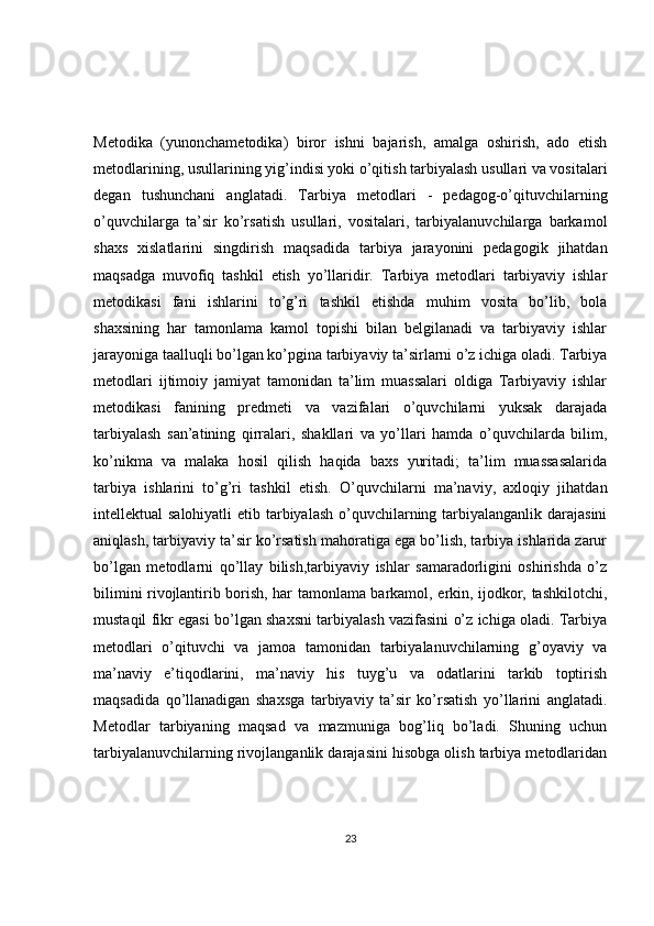 Metodika   (yunonchametodika)   biror   ishni   bajarish,   amalga   oshirish,   ado   etish
metodlarining, usullarining yig’indisi yoki o’qitish tarbiyalash usullari va vositalari
degan   tushunchani   anglatadi.   Tarbiya   metodlari   -   pedagog-o’qituvchilarning
o’quvchilarga   ta’sir   ko’rsatish   usullari,   vositalari,   tarbiyalanuvchilarga   barkamol
shaxs   xislatlarini   singdirish   maqsadida   tarbiya   jarayonini   pedagogik   jihatdan
maqsadga   muvofiq   tashkil   etish   yo’llaridir.   Tarbiya   metodlari   tarbiyaviy   ishlar
metodikasi   fani   ishlarini   to’g’ri   tashkil   etishda   muhim   vosita   bo’lib,   bola
shaxsining   har   tamonlama   kamol   topishi   bilan   belgilanadi   va   tarbiyaviy   ishlar
jarayoniga taalluqli bo’lgan ko’pgina tarbiyaviy ta’sirlarni o’z ichiga oladi. Tarbiya
metodlari   ijtimoiy   jamiyat   tamonidan   ta’lim   muassalari   oldiga   Tarbiyaviy   ishlar
metodikasi   fanining   predmeti   va   vazifalari   o’quvchilarni   yuksak   darajada
tarbiyalash   san’atining   qirralari,   shakllari   va   yo’llari   hamda   o’quvchilarda   bilim,
ko’nikma   va   malaka   hosil   qilish   haqida   baxs   yuritadi;   ta’lim   muassasalarida
tarbiya   ishlarini   to’g’ri   tashkil   etish.   O’quvchilarni   ma’naviy,   axloqiy   jihatdan
intellektual salohiyatli  etib tarbiyalash  o’quvchilarning tarbiyalanganlik darajasini
aniqlash, tarbiyaviy ta’sir ko’rsatish mahoratiga ega bo’lish, tarbiya ishlarida zarur
bo’lgan   metodlarni   qo’llay   bilish,tarbiyaviy   ishlar   samaradorligini   oshirishda   o’z
bilimini rivojlantirib borish, har tamonlama barkamol, erkin, ijodkor, tashkilotchi,
mustaqil fikr egasi bo’lgan shaxsni tarbiyalash vazifasini o’z ichiga oladi. Tarbiya
metodlari   o’qituvchi   va   jamoa   tamonidan   tarbiyalanuvchilarning   g’oyaviy   va
ma’naviy   e’tiqodlarini,   ma’naviy   his   tuyg’u   va   odatlarini   tarkib   toptirish
maqsadida   qo’llanadigan   shaxsga   tarbiyaviy   ta’sir   ko’rsatish   yo’llarini   anglatadi.
Metodlar   tarbiyaning   maqsad   va   mazmuniga   bog’liq   bo’ladi.   Shuning   uchun
tarbiyalanuvchilarning rivojlanganlik darajasini hisobga olish tarbiya metodlaridan
23 