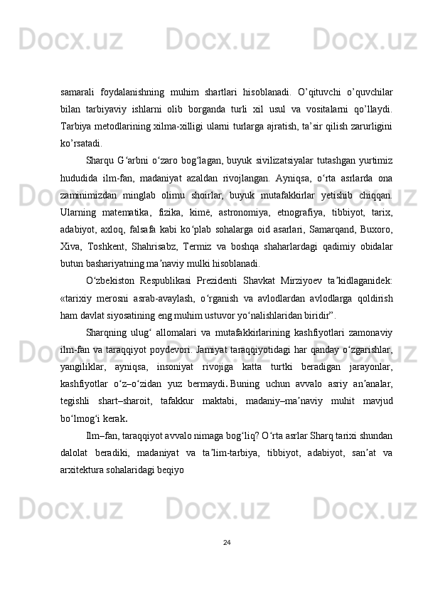 samarali   foydalanishning   muhim   shartlari   hisoblanadi.   O’qituvchi   o’quvchilar
bilan   tarbiyaviy   ishlarni   olib   borganda   turli   xil   usul   va   vositalarni   qo’llaydi.
Tarbiya metodlarining xilma-xilligi ularni turlarga ajratish, ta’sir qilish zarurligini
ko’rsatadi.
Sharqu   G arbni   o zaro   bog lagan,   buyuk   sivilizatsiyalar   tutashgan   yurtimizʻ ʻ ʻ
hududida   ilm-fan,   madaniyat   azaldan   rivojlangan.   Ayniqsa,   o rta   asrlarda   ona	
ʻ
zaminimizdan   minglab   olimu   shoirlar,   buyuk   mutafakkirlar   yetishib   chiqqan.
Ularning   matematika,   fizika,   kimë,   astronomiya,   etnografiya,   tibbiyot,   tarix,
adabiyot,   axloq,   falsafa   kabi   ko plab   sohalarga   oid   asarlari,   Samarqand,   Buxoro,	
ʻ
Xiva,   Toshkent,   Shahrisabz,   Termiz   va   boshqa   shaharlardagi   qadimiy   obidalar
butun bashariyatning ma naviy mulki hisoblanadi.	
ʼ
O zbekiston   Respublikasi   Prezidenti   Shavkat   Mirziyoev   ta kidlaganidek:	
ʻ ʼ
«tarixiy   merosni   asrab-avaylash,   o rganish   va   avlodlardan   avlodlarga   qoldirish	
ʻ
ham davlat siyosatining eng muhim ustuvor yo nalishlaridan biridir”.	
ʻ
Sharqning   ulug   allomalari   va   mutafakkirlarining   kashfiyotlari   zamonaviy	
ʻ
ilm-fan va taraqqiyot  poydevori. Jamiyat  taraqqiyotidagi  har  qanday  o zgarishlar,	
ʻ
yangiliklar,   ayniqsa,   insoniyat   rivojiga   katta   turtki   beradigan   jarayonlar,
kashfiyotlar   o z	
ʻ – o zidan   yuz   bermaydi	ʻ .   Buning   uchun   avvalo   asriy   an analar,	ʼ
tegishli   shart – sharoit,   tafakkur   maktabi,   madaniy – ma naviy   muhit   mavjud	
ʼ
bo lmog i kerak	
ʻ ʻ .
Ilm – fan, taraqqiyot avvalo nimaga bog liq? O rta asrlar Sharq tarixi shundan	
ʻ ʻ
dalolat   beradiki,   madaniyat   va   ta lim-tarbiya,   tibbiyot,   adabiyot,   san at   va	
ʼ ʼ
arxitektura sohalaridagi beqiyo
24 