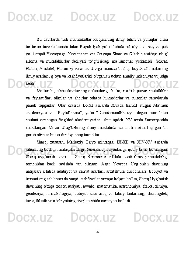 Bu   davrlarda   turli   mamlakatlar   xalqlarining   ilmiy   bilim   va   yutuqlar   bilan
bir-birini   boyitib   borishi   bilan   Buyuk   Ipak   yo li   alohida   rol   o ynadi.   Buyuk   Ipakʻ ʻ
yo li orqali Yevropaga, Yevropadan esa Osiyoga Sharq va G arb olamidagi ulug	
ʻ ʻ ʻ
alloma   va   mutafakkirlar   faoliyati   to g risidagi   ma lumotlar   yetkazildi.   Sokrat,	
ʻ ʻ ʼ
Platon,   Aristotel,   Ptolomey   va   antik   davrga   mansub   boshqa   buyuk   allomalarning
ilmiy asarlari, g oya va kashfiyotlarini o rganish uchun amaliy imkoniyat vujudga	
ʻ ʻ
keldi.
Ma lumki,   o sha   davrlarning   an analariga   ko ra,   ma rifatparvar   mutafakkir	
ʼ ʻ ʼ ʻ ʼ
va   faylasuflar,   olimlar   va   shoirlar   odatda   hukmdorlar   va   sultonlar   saroylarida
panoh   topganlar.   Ular   orasida   IX-XI   asrlarda   Xivada   tashkil   etilgan   Ma mun	
ʼ
akademiyasi   va   “Baytulhikma”,   ya ni   “Donishmandlik   uyi”   degan   nom   bilan	
ʼ
shuhrat   qozongan   Bag dod   akademiyasida,   shuningdek,   XV   asrda   Samarqandda	
ʻ
shakllangan   Mirzo   Ulug bekning   ilmiy   maktabida   samarali   mehnat   qilgan   bir	
ʻ
guruh olimlar butun dunëga dong taratdilar.
Sharq,   xususan,   Markaziy   Osiyo   mintaqasi   IX-XII   va   XIV-XV   asrlarda
jahonning boshqa mintaqalaridagi Renessans jarayonlariga ijobiy ta sir ko rsatgan.	
ʼ ʻ
Sharq   uyg onish   davri   —   Sharq   Renessansi   sifatida   dunë   ilmiy   jamoatchiligi	
ʻ
tomonidan   haqli   ravishda   tan   olingan.   Agar   Yevropa   Uyg onish   davrining	
ʻ
natijalari   sifatida   adabiyot   va   san at   asarlari,   arxitektura   durdonalari,   tibbiyot   va	
ʼ
insonni anglash borasida yangi kashfiyotlar yuzaga kelgan bo lsa, Sharq Uyg onish	
ʻ ʻ
davrining o ziga xos  xususiyati,  avvalo, matematika, astronomiya, fizika, ximiya,	
ʻ
geodeziya,   farmakologiya,   tibbiyot   kabi   aniq   va   tabiiy   fanlarning,   shuningdek,
tarix, falsafa va adabiyotning rivojlanishida namoyon bo ladi.	
ʻ
26 