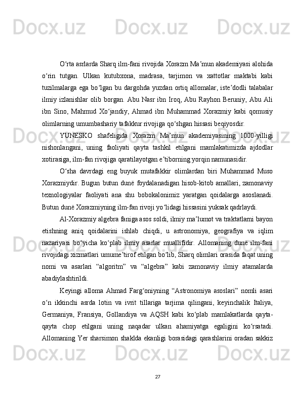 O rta asrlarda Sharq ilm-fani rivojida Xorazm Ma mun akademiyasi alohidaʻ ʼ
o rin   tutgan.   Ulkan   kutubxona,   madrasa,   tarjimon   va   xattotlar   maktabi   kabi	
ʻ
tuzilmalarga   ega  bo lgan   bu  dargohda   yuzdan  ortiq  allomalar,  iste dodli   talabalar	
ʻ ʼ
ilmiy   izlanishlar   olib   borgan.   Abu   Nasr   ibn   Iroq,   Abu   Rayhon   Beruniy,   Abu   Ali
ibn   Sino,   Mahmud   Xo jandiy,   Ahmad   ibn   Muhammad   Xorazmiy   kabi   qomusiy	
ʻ
olimlarning umumbashariy tafakkur rivojiga qo shgan hissasi beqiyosdir.	
ʻ
YUNESKO   shafeligida   Xorazm   Ma mun   akademiyasining   1000-yilligi
ʼ
nishonlangani,   uning   faoliyati   qayta   tashkil   etilgani   mamlakatimizda   ajdodlar
xotirasiga, ilm-fan rivojiga qaratilayotgan e tiborning yorqin namunasidir.	
ʼ
O sha   davrdagi   eng   buyuk   mutafakkir   olimlardan   biri   Muhammad   Muso	
ʻ
Xorazmiydir.   Bugun   butun   dunë   foydalanadigan   hisob-kitob   amallari,   zamonaviy
texnologiyalar   faoliyati   ana   shu   bobokalonimiz   yaratgan   qoidalarga   asoslanadi.
Butun dunë Xorazmiyning ilm-fan rivoji yo lidagi hissasini yuksak qadrlaydi.	
ʻ
Al-Xorazmiy algebra faniga asos soldi, ilmiy ma lumot va traktatlarni bayon	
ʼ
etishning   aniq   qoidalarini   ishlab   chiqdi,   u   astronomiya,   geografiya   va   iqlim
nazariyasi   bo yicha   ko plab   ilmiy   asarlar   muallifidir.   Allomaning   dunë   ilm-fani	
ʻ ʻ
rivojidagi xizmatlari umume tirof etilgan bo lib, Sharq olimlari orasida faqat uning	
ʼ ʻ
nomi   va   asarlari   “algoritm”   va   “algebra”   kabi   zamonaviy   ilmiy   atamalarda
abadiylashtirildi.
Keyingi   alloma   Ahmad   Farg oniyning   “Astronomiya   asoslari”   nomli   asari	
ʻ
o n   ikkinchi   asrda   lotin   va   ivrit   tillariga   tarjima   qilingani,   keyinchalik   Italiya,	
ʻ
Germaniya,   Fransiya,   Gollandiya   va   AQSH   kabi   ko plab   mamlakatlarda   qayta-	
ʻ
qayta   chop   etilgani   uning   naqadar   ulkan   ahamiyatga   egaligini   ko rsatadi.	
ʻ
Allomaning Yer sharsimon shaklda ekanligi borasidagi qarashlarini oradan sakkiz
27 