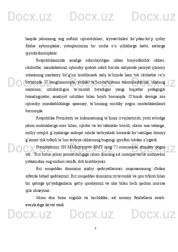 haqida   jahonning   eng   nufuzli   iqtisodchilari,   siyosatchilari   ko’pdan-ko’p   ijobiy
fikrlar   aytmoqdalar,   yutuqlarimizni   bir   necha   o’n   yilliklarga   hatto,   asrlarga
qiyoslashmoqdalar. 
Respublikamizda   amalga   oshirilayotgan   ulkan   bunyodkorlik   ishlari,
islohotlar, mamlakatimiz iqtisodiy qudrati oshib borishi natijasida jamiyat ijtimoiy
sohasining   markaziy   bo’g’ini   hisoblanadi   xalq   ta’limida   ham   tub   islohatlar   ro’y
bermoqda.  U yangilanmoqda, yoshlar  ta’lim-tarbiyasini  takomilashtirish,  ularning
mazmuni,   uzluksizligini   ta’minlab   beradigan   yangi   hujjatlar   pedagogik
texnalogiyalar,   amaliyot   uslublari   bilan   boyib   bormoqda.   O’tmish   davriga   xos
iqtisodiy   murakabliklarga   qaramay,   ta’limning   mo d diy   negizi   mustahkamlanib
bormoqda. 
Respublika Prezidenti va   h ukumatining ta’limni rivojlantirish, yosh avlodga
jahon   andozalariga   mos   bilim,   iqtidor   va   ko’nikmalar   berish,   ularni   ona-vatanga,
milliy i st iqlol g’oyalariga sadoqat  ruhida tarbiyalash borasida ko’rsatilgan doimiy
g’amxo’rlik tufayli ta’lim-tarbiya ishlarining bugungi qiyofasi tubdan o’zgardi. 
Prezidentimiz   SH.M.Mirziyoyev   BMT   ning   72-sessiyasida   shunday   degan
edi: “Biz butun jahon jamoatchiligiga islom dinining asl insonparvarlik mohiyatini
yetkazishni eng muhim vazifa, deb hisoblaymiz.  
Biz   muqaddas   dinimizni   azaliy   qadriyatlarimiz   mujassamining   ifodasi
sifatida behad qadrlaymiz. Biz muqaddas dinimizni zo'ravonlik va qon to'kish bilan
bir   qatorga   qo'yadiganlarni   qat'iy   qoralaymiz   va   ular   bilan   hech   qachon   murosa
qila olmaymiz.  
Islom   dini   bizni   ezgulik   va   tinchlikka,   asl   insoniy   fazilatlarni   asrab-
avaylashga da'vat etadi.  
3 