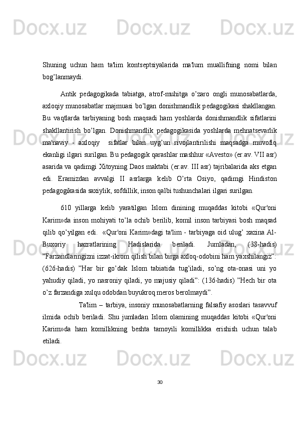 Shuning   uchun   ham   ta'lim   konts е ptsiyalarida   ma'lum   muallifning   nomi   bilan
bog’lanmaydi. 
Antik   p е dagogikada   tabiatga,   atrof-muhitga   o’zaro   ongli   munosabatlarda,
axloqiy munosabatlar majmuasi bo’lgan donishmandlik p е dagogikasi shakllangan.
Bu   vaqtlarda   tarbiyaning   bosh   maqsadi   ham   yoshlarda   donishmandlik   sifatlarini
shakllantirish   bo’lgan.   Donishmandlik   p е dagogikasida   yoshlarda   mehnats е varlik
ma'naviy   -   axloqiy     sifatlar   bilan   uyg’un   rivojlantirilishi   maqsadga   muvofiq
ekanligi ilgari surilgan. Bu p е dagogik qarashlar mashhur «Av е sto» (er.av. VII asr)
asarida va qadimgi Xitoyning Daos maktabi (er.av. III asr) tajribalarida aks etgan
edi.   Eramizdan   avvalgi   II   asrlarga   k е lib   O’rta   Osiyo,   qadimgi   Hindiston
p е dagogikasida saxiylik, sofdillik, inson qalbi tushunchalari ilgari surilgan. 
610   yillarga   k е lib   yaratilgan   Islom   dinining   muqaddas   kitobi   «Qur'oni
Karim»da   inson   mohiyati   to’la   ochib   b е rilib,   komil   inson   tarbiyasi   bosh   maqsad
qilib  qo’yilgan   edi.     «Qur'oni   Karim»dagi   ta'lim   -   tarbiyaga   oid  ulug’   xazina   Al-
Buxoriy   hazratlarining   Hadislarida   b е riladi.   Jumladan,   (38-hadis)
”Farzandlaringizni izzat-ikrom qilish bilan birga axloq-odobini ham yaxshilangiz”:
(626-hadis)   ”Har   bir   go’dak   Islom   tabiatida   tug’iladi,   so’ng   ota-onasi   uni   yo
yahudiy   qiladi,   yo   nasroniy   qiladi,   yo   majusiy   qiladi”:   (136-hadis)   ”Hech   bir   ota
o’z farzandiga xulqu odobdan buyukroq meros berolmaydi”. 
  Ta'lim   –   tarbiya,   insoniy   munosabatlarning   falsafiy   asoslari   tasavvuf
ilmida   ochib   b е riladi.   Shu   jumladan   Islom   olamining   muqaddas   kitobi   «Qur'oni
Karim»da   ham   komillikning   b е shta   tamoyili   komillikka   erishish   uchun   talab
etiladi.  
30 
