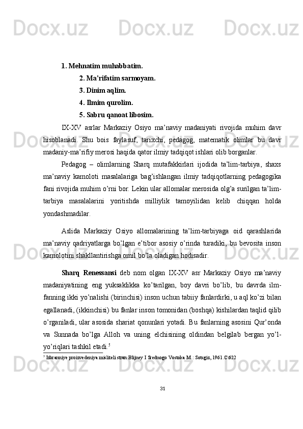 1. Mehnatim muhabbatim.
           2. Ma'rifatim sarmoyam.
           3. Dinim aqlim.
           4. Ilmim qurolim.
           5. Sabru qanoat libosim.
IX-XV   asrlar   Markaziy   Osiyo   ma’naviy   madaniyati   rivojida   muhim   davr
hisoblanadi.   Shu   bois   faylasuf,   tarixchi,   pedagog,   matematik   olimlar   bu   davr
madaniy-ma’rifiy merosi haqida qator ilmiy tadqiqot ishlari olib borganlar.
Pedagog   –   olimlarning   Sharq   mutafakkirlari   ijodida   ta’lim-tarbiya,   shaxs
ma’naviy   kamoloti   masalalariga   bag’ishlangan   ilmiy   tadqiqotlarning   pedagogika
fani rivojida muhim o’rni bor. Lekin ular allomalar merosida olg’a surilgan ta’lim-
tarbiya   masalalarini   yoritishda   milliylik   tamoyilidan   kelib   chiqqan   holda
yondashmadilar.
Aslida   Markaziy   Osiyo   allomalarining   ta’lim-tarbiyaga   oid   qarashlarida
ma’naviy   qadriyatlarga   bo’lgan   e’tibor   asosiy   o’rinda   turadiki,   bu   bevosita   inson
kamolotini shakllantirishga omil bo’la oladigan hodisadir.
Sharq   Renessansi   deb   nom   olgan   IX-XV   asr   Markaziy   Osiyo   ma’naviy
madaniyatining   eng   yuksaklikka   ko’tarilgan,   boy   davri   bo’lib,   bu   davrda   ilm-
fanning ikki yo’nalishi (birinchisi) inson uchun tabiiy fanlardirki, u aql ko’zi bilan
egallanadi, (ikkinchisi) bu fanlar inson tomonidan (boshqa) kishilardan taqlid qilib
o’rganiladi, ular  asosida shariat  qonunlari yotadi. Bu fanlarning asosini  Qur’onda
va   Sunnada   bo’lga   Alloh   va   uning   elchisining   oldindan   belgilab   bergan   yo’l-
yo’riqlari tashkil etadi. 5
5
 Izbranniye proizvedeniya misliteli stran Blijney I Srednogo Vostoka M.: Sotsgiz, 1961.C.622
31 