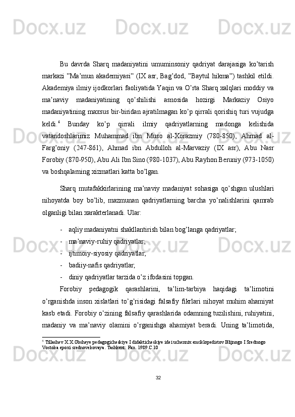 Bu   davrda   Sharq   madaniyatini   umuminsoniy   qadriyat   darajasiga   ko’tarish
markazi ”Ma’mun akademiyasi” (IX asr, Bag’dod, ”Baytul hikma”) tashkil etildi.
Akademiya ilmiy ijodkorlari faoliyatida Yaqin va O’rta Sharq xalqlari moddiy va
ma’naviy   madaniyatining   qo’shilishi   asnosida   hozirgi   Markaziy   Osiyo
madaniyatining maxsus bir-biridan ajratilmagan ko’p qirrali  qorishiq turi  vujudga
keldi. 6
  Bunday   ko’p   qirrali   ilmiy   qadriyatlarning   madonga   kelishida
vatandoshlarimiz   Muhammad   ibn   Muso   al-Xorazmiy   (780-850),   Ahmad   al-
Farg’oniy   (247-861),   Ahmad   ibn   Abdulloh   al-Marvaziy   (IX   asr),   Abu   Nasr
Forobiy (870-950), Abu Ali Ibn Sino (980-1037), Abu Rayhon Beruniy (973-1050)
va boshqalarning xizmatlari katta bo’lgan.
Sharq   mutafakkirlarining   ma’naviy   madaniyat   sohasiga   qo’shgan   ulushlari
nihoyatda   boy   bo’lib,   mazmunan   qadriyatlarning   barcha   yo’nalishlarini   qamrab
olganligi bilan xarakterlanadi. Ular:
- aqliy madaniyatni shakllantirish bilan bog’langa qadriyatlar;
- ma’naviy-ruhiy qadriyatlar;
- ijtimoiy-siyosiy qadriyatlar;
- badiiy-nafis qadriyatlar;
- diniy qadriyatlar tarzida o’z ifodasini topgan.
Forobiy   pedagogik   qarashlarini,   ta’lim-tarbiya   haqidagi   ta’limotini
o’rganishda  inson xislatlari  to’g’risidagi  falsafiy fikrlari  nihoyat  muhim  ahamiyat
kasb etadi. Forobiy o’zining falsafiy qarashlarida odamning tuzilishini, ruhiyatini,
madaniy   va   ma’naviy   olamini   o’rganishga   ahamiyat   beradi.   Uning   ta’limotida,
6
 Tillashev X.X.Obsheye pedagogicheskiye I didakticheskiye idei uchennix ensiklopedistov Blijnogo I Srednogo 
Vostoka epoxi srednovekovaya. Tashkent: Fan. 1989.C.10
32 