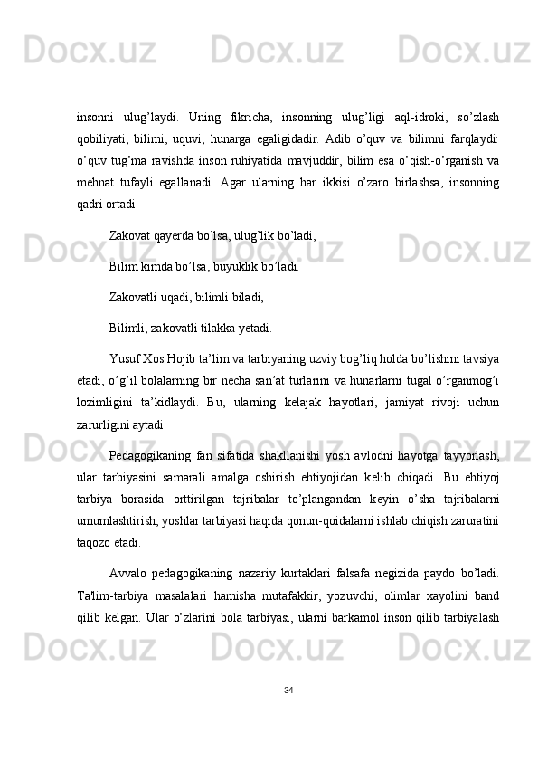 insonni   ulug’laydi.   Uning   fikricha,   insonning   ulug’ligi   aql-idroki,   so’zlash
qobiliyati,   bilimi,   uquvi,   hunarga   egaligidadir.   Adib   o’quv   va   bilimni   farqlaydi:
o’quv   tug’ma   ravishda   inson   ruhiyatida   mavjuddir,   bilim   esa   o’qish-o’rganish   va
mehnat   tufayli   egallanadi.   Agar   ularning   har   ikkisi   o’zaro   birlashsa,   insonning
qadri ortadi:
Zakovat qayerda bo’lsa, ulug’lik bo’ladi,
Bilim kimda bo’lsa, buyuklik bo’ladi.
Zakovatli uqadi, bilimli biladi,
Bilimli, zakovatli tilakka yetadi.
Yusuf Xos Hojib ta’lim va tarbiyaning uzviy bog’liq holda bo’lishini tavsiya
etadi, o’g’il bolalarning bir necha san’at turlarini va hunarlarni tugal o’rganmog’i
lozimligini   ta’kidlaydi.   Bu,   ularning   kelajak   hayotlari,   jamiyat   rivoji   uchun
zarurligini aytadi.
P е dagogikaning   fan   sifatida   shakllanishi   yosh   avlodni   hayotga   tayyorlash,
ular   tarbiyasini   samarali   amalga   oshirish   ehtiyojidan   k е lib   chiqadi.   Bu   ehtiyoj
tarbiya   borasida   orttirilgan   tajribalar   to’plangandan   k е yin   o’sha   tajribalarni
umumlashtirish, yoshlar tarbiyasi haqida qonun-qoidalarni ishlab chiqish zaruratini
taqozo etadi. 
Avvalo   p е dagogikaning   nazariy   kurtaklari   falsafa   n е gizida   paydo   bo’ladi.
Ta'lim-tarbiya   masalalari   hamisha   mutafakkir,   yozuvchi,   olimlar   xayolini   band
qilib  k е lgan.  Ular   o’zlarini   bola  tarbiyasi,  ularni   barkamol  inson   qilib  tarbiyalash
34 