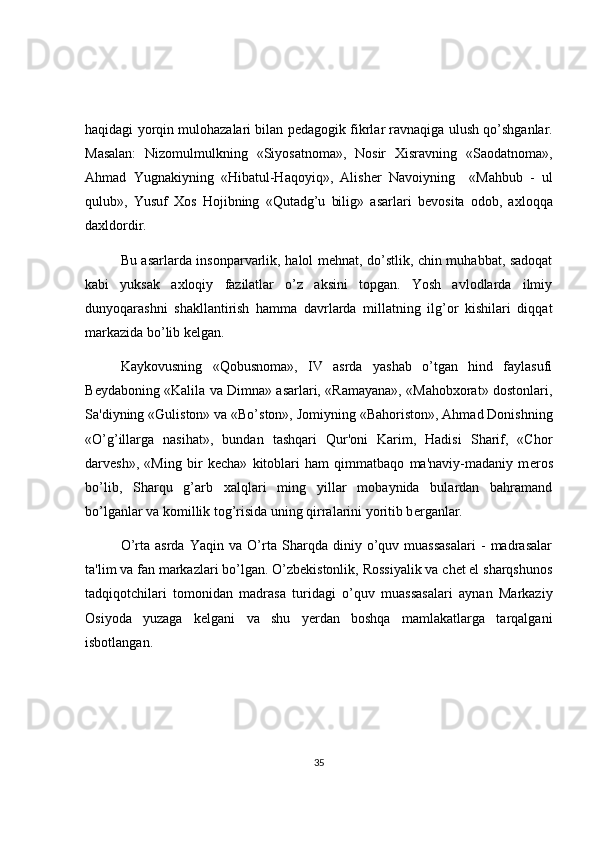 haqidagi yorqin mulohazalari bilan p е dagogik fikrlar ravnaqiga ulush qo’shganlar.
Masalan:   Nizomulmulkning   «Siyosatnoma»,   Nosir   Xisravning   «Saodatnoma»,
Ahmad   Yugnakiyning   «Hibatul-Haqoyiq»,   Alish е r   Navoiyning     «Mahbub   -   ul
qulub»,   Yusuf   Xos   Hojibning   «Qutadg’u   bilig»   asarlari   b е vosita   odob,   axloqqa
daxldordir. 
Bu asarlarda insonparvarlik, halol mehnat, do’stlik, chin muhabbat, sadoqat
kabi   yuksak   axloqiy   fazilatlar   o’z   aksini   topgan.   Yosh   avlodlarda   ilmiy
dunyoqarashni   shakllantirish   hamma   davrlarda   millatning   ilg’or   kishilari   diqqat
markazida bo’lib k е lgan.
Kaykovusning   «Qobusnoma»,   IV   asrda   yashab   o’tgan   hind   faylasufi
B е ydaboning «Kalila va Dimna» asarlari, «Ramayana», «Mahobxorat» dostonlari,
Sa'diyning «Guliston» va «Bo’ston», Jomiyning «Bahoriston», Ahmad Donishning
«O’g’illarga   nasihat»,   bundan   tashqari   Qur'oni   Karim,   Hadisi   Sharif,   «Chor
darv е sh»,   «Ming   bir   k е cha»   kitoblari   ham   qimmatbaqo   ma'naviy-madaniy   m е ros
bo’lib,   Sharqu   g’arb   xalqlari   ming   yillar   mobaynida   bulardan   bahramand
bo’lganlar va komillik tog’risida uning qirralarini yoritib b е rganlar.
O’rta   asrda   Yaqin   va   O’rta   Sharqda   diniy   o’quv   muassasalari   -   madrasalar
ta'lim va fan markazlari bo’lgan. O’zbekistonlik, Rossiyalik va chet el sharqshunos
tadqiqotchilari   tomonidan   madrasa   turidagi   o’quv   muassasalari   aynan   Markaziy
Osiyoda   yuzaga   k е lgani   va   shu   yerdan   boshqa   mamlakatlarga   tarqalgani
isbotlangan. 
35 