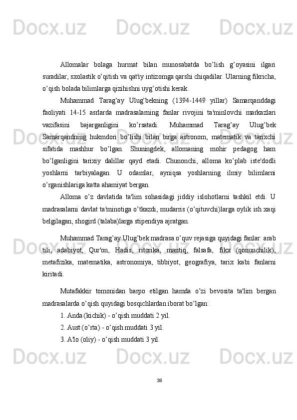 Allomalar   bolaga   hurmat   bilan   munosabatda   bo’lish   g’oyasini   ilgari
suradilar, sxolastik o’qitish va qat'iy intizomga qarshi chiqadilar. Ularning fikricha,
o’qish bolada bilimlarga qizihishni uyg’otishi kerak.
Muhammad   Tarag’ay   Ulug’bekning   (1394-1449   yillar)   Samarqanddagi
faoliyati   14-15   asrlarda   madrasalarning   fanlar   rivojini   ta'minlovchi   markazlari
vazifasini   bajarganligini   ko’rsatadi.   Muhammad   Tarag’ay   Ulug’bek
Samarqandning   hukmdori   bo’lishi   bilan   birga   astronom,   matematik   va   tarixchi
sifatida   mashhur   bo’lgan.   Shuningdek,   allomaning   mohir   pedagog   ham
bo’lganligini   tarixiy   dalillar   qayd   etadi.   Chunonchi,   alloma   ko’plab   iste'dodli
yoshlarni   tarbiyalagan.   U   odamlar,   ayniqsa   yoshlarning   ilmiy   bilimlarni
o’rganishlariga katta ahamiyat bergan. 
Alloma   o’z   davlatida   ta'lim   sohasidagi   jiddiy   islohotlarni   tashkil   etdi.   U
madrasalarni davlat ta'minotiga o’tkazdi, mudarris (o’qituvchi)larga oylik ish xaqi
b е lgilagan, shogird (talaba)larga stipendiya ajratgan. 
Muhammad Tarag’ay Ulug’bek madrasa o’quv rejasiga quyidagi fanlar: arab
tili,   adabiyot,   Qur'on,   Hadis,   ritorika,   mantiq,   falsafa,   fikx   (qonunchilik),
metafizika,   matematika,   astronomiya,   tibbiyot,   geografiya,   tarix   kabi   fanlarni
kiritadi. 
Mutafakkir   tomonidan   barpo   etilgan   hamda   o’zi   bevosita   ta'lim   bergan
madrasalarda o’qish quyidagi bosqichlardan iborat bo’lgan:
1. Anda (kichik) - o’qish muddati 2 yil.
2. Aust (o’rta) - o’qish muddati 3 yil.
3. A'lo (oliy) - o’qish muddati 3 yil.
38 