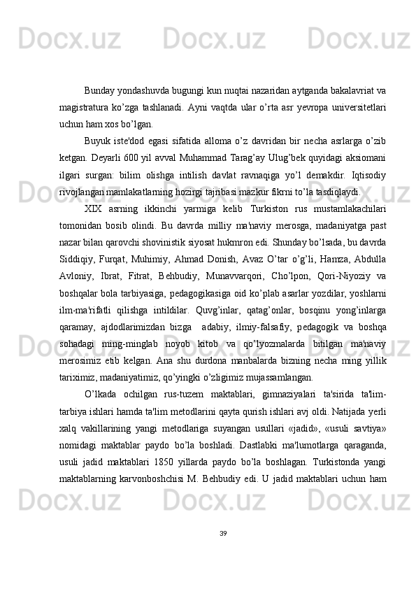 Bunday yondashuvda bugungi kun nuqtai nazaridan aytganda bakalavriat va
magistratura   ko’zga   tashlanadi.   Ayni   vaqtda   ular   o’rta   asr   yevropa   universitetlari
uchun ham xos bo’lgan. 
Buyuk   iste'dod   egasi   sifatida   alloma   o’z   davridan   bir   necha   asrlarga   o’zib
ketgan. Deyarli 600 yil avval Muhammad Tarag’ay Ulug’bek quyidagi aksiomani
ilgari   surgan:   bilim   olishga   intilish   davlat   ravnaqiga   yo’l   demakdir.   Iqtisodiy
rivojlangan mamlakatlarning hozirgi tajribasi mazkur fikrni to’la tasdiqlaydi.
XIX   asrning   ikkinchi   yarmiga   k е lib   Turkiston   rus   mustamlakachilari
tomonidan   bosib   olindi.   Bu   davrda   milliy   ma'naviy   m е rosga,   madaniyatga   past
nazar bilan qarovchi shovinistik siyosat hukmron edi. Shunday bo’lsada, bu davrda
Siddiqiy,   Furqat,   Muhimiy,   Ahmad   Donish,   Avaz   O’tar   o’g’li,   Hamza,   Abdulla
Avloniy,   Ibrat,   Fitrat,   B е hbudiy,   Munavvarqori,   Cho’lpon,   Qori-Niyoziy   va
boshqalar bola tarbiyasiga, p е dagogikasiga oid ko’plab asarlar yozdilar, yoshlarni
ilm-ma'rifatli   qilishga   intildilar.   Quvg’inlar,   qatag’onlar,   bosqinu   yong’inlarga
qaramay,   ajdodlarimizdan   bizga     adabiy,   ilmiy-falsafiy,   p е dagogik   va   boshqa
sohadagi   ming-minglab   noyob   kitob   va   qo’lyozmalarda   bitilgan   ma'naviy
m е rosimiz   е tib   k е lgan.   Ana   shu   durdona   manbalarda   bizning   n е cha   ming   yillik
tariximiz, madaniyatimiz, qo’yingki o’zligimiz mujassamlangan.
O’lkada   ochilgan   rus-tuz е m   maktablari,   gimnaziyalari   ta'sirida   ta'lim-
tarbiya ishlari hamda ta'lim m е todlarini qayta qurish ishlari avj oldi. Natijada y е rli
xalq   vakillarining   yangi   m е todlariga   suyangan   usullari   «jadid»,   «usuli   savtiya»
nomidagi   maktablar   paydo   bo’la   boshladi.   Dastlabki   ma'lumotlarga   qaraganda,
usuli   jadid   maktablari   1850   yillarda   paydo   bo’la   boshlagan.   Turkistonda   yangi
maktablarning   karvonboshchisi   M.   B е hbudiy   edi.   U   jadid   maktablari   uchun   ham
39 