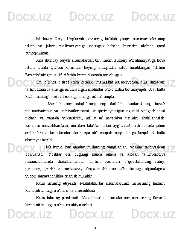 Markaziy   Osiyo   Uyg'onish   davrining   ko'plab   yorqin   namoyandalarining
islom   va   jahon   sivilizatsiyasiga   qo'shgan   bebaho   hissasini   alohida   qayd
etmoqchiman.  
Ana shunday buyuk allomalardan biri  Imom Buxoriy o'z ahamiyatiga ko'ra
islom   dinida   Qur'oni   karimdan   keyingi   muqaddas   kitob   hisoblangan   "Sahihi
Buxoriy"ning muallifi sifatida butun dunyoda tan olingan”
S h u   o’rinda   e’tirof   etish   kera k ki,   mamlakat   iqtisodiyotida,   shu   jumladan,
ta’lim tizimida amalga oshiriladigan islohatlar o’z-o’zidan bo’lmayapdi. Ular katta
kuch, mablag’, mehnat evaziga amalga oshirilmoqda. 
      Mamlakatimiz   i s tiqlolining   eng   daslabki   kunlaridanoq,   buyuk
ma’naviyatimiz   va   qadriyatlarimizni,   xalqimiz   yaratgan   og’zaki   yodgorliklarni
tiklash   va   yanada   yuksaltirish,   milliy   ta’lim-tarbiya   tizimini   shakllantirish,
zaminini   mustahkamlash,   uni   davr   talablari   bilan   uyg’unlashtirish   asosida   jahon
andozalari   va   ko’nikmalari   darajasiga   olib   chiqish   maqsadlariga   favqulotda   katta
ahamiyat berildi. 
        Ma’lumki   har   qanday   millatning   yangilanishi   yoshlar   tarbiyasidan
boshlanadi.   Yoshlar   esa   bugungi   kunda   oilada   va   asosan   ta’li m -tarbiya
munosabatlarida   shaki l lantiriladi.   Ta’lim   vositalari   o’quvchilarning   ruhiy,
jismoniy,   genetik   va   mintaqaviy   o’ziga   xosliklarini   to’liq   hisobga   olgandagina
yuqori samaradorlikka erishish mumkin. 
Kurs   ishning   obyekti:   Mutafakkirlar   allomalarimiz   merosining   farzand
kamolotida tutgan o‘rni o’tish metodikasi
Kurs   ishning   predmeti:   Mutafakkirlar   allomalarimiz   merosining   farzand
kamolotida tutgan o‘rni uslubiy asoslari.
4 
