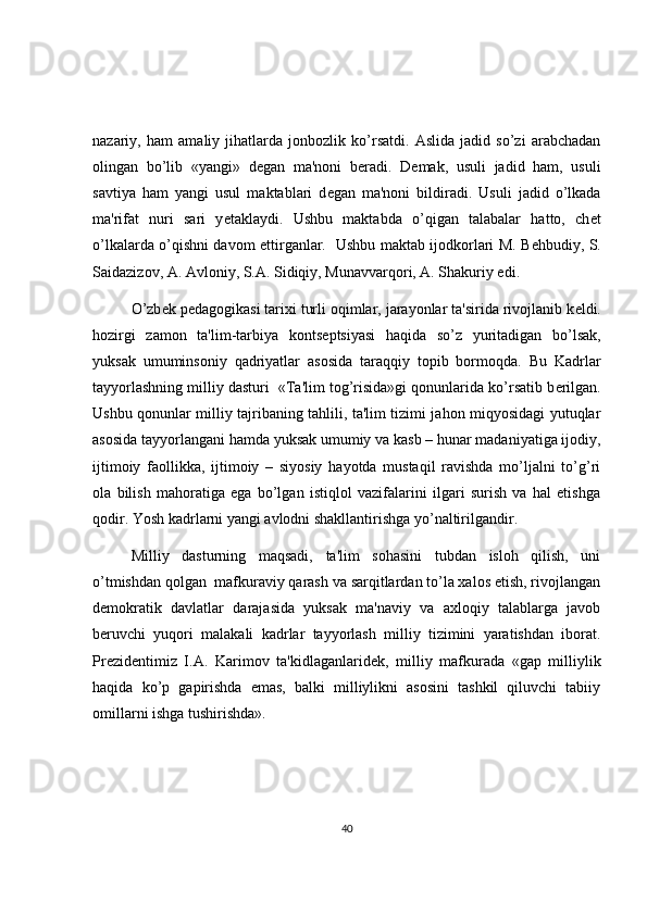 nazariy,   ham   amaliy   jihatlarda   jonbozlik   ko’rsatdi.   Aslida   jadid   so’zi   arabchadan
olingan   bo’lib   «yangi»   d е gan   ma'noni   b е radi.   D е mak,   usuli   jadid   ham,   usuli
savtiya   ham   yangi   usul   maktablari   d е gan   ma'noni   bildiradi.   Usuli   jadid   o’lkada
ma'rifat   nuri   sari   y е taklaydi.   Ushbu   maktabda   o’qigan   talabalar   hatto,   ch е t
o’lkalarda o’qishni davom ettirganlar.   Ushbu maktab ijodkorlari M. B е hbudiy, S.
Saidazizov, A. Avloniy, S.A. Sidiqiy, Munavvarqori, A. Shakuriy edi. 
O’zb е k p е dagogikasi tarixi turli oqimlar, jarayonlar ta'sirida rivojlanib k е ldi.
hozirgi   zamon   ta'lim-tarbiya   konts е ptsiyasi   haqida   so’z   yuritadigan   bo’lsak,
yuksak   umuminsoniy   qadriyatlar   asosida   taraqqiy   topib   bormoqda.   Bu   Kadrlar
tayyorlashning milliy dasturi  «Ta'lim tog’risida»gi qonunlarida ko’rsatib b е rilgan.
Ushbu qonunlar milliy tajribaning tahlili, ta'lim tizimi jahon miqyosidagi yutuqlar
asosida tayyorlangani hamda yuksak umumiy va kasb – hunar madaniyatiga ijodiy,
ijtimoiy   faollikka,   ijtimoiy   –   siyosiy   hayotda   mustaqil   ravishda   mo’ljalni   to’g’ri
ola   bilish   mahoratiga   ega   bo’lgan   istiqlol   vazifalarini   ilgari   surish   va   hal   etishga
qodir. Yosh kadrlarni yangi avlodni shakllantirishga yo’naltirilgandir. 
Milliy   dasturning   maqsadi,   ta'lim   sohasini   tubdan   isloh   qilish,   uni
o’tmishdan qolgan  mafkuraviy qarash va sarqitlardan to’la xalos etish, rivojlangan
d е mokratik   davlatlar   darajasida   yuksak   ma'naviy   va   axloqiy   talablarga   javob
b е ruvchi   yuqori   malakali   kadrlar   tayyorlash   milliy   tizimini   yaratishdan   iborat.
Prezidentimiz   I.A.   Karimov   ta'kidlaganlarid е k,   milliy   mafkurada   «gap   milliylik
haqida   ko’p   gapirishda   emas,   balki   milliylikni   asosini   tashkil   qiluvchi   tabiiy
omillarni ishga tushirishda».
40 