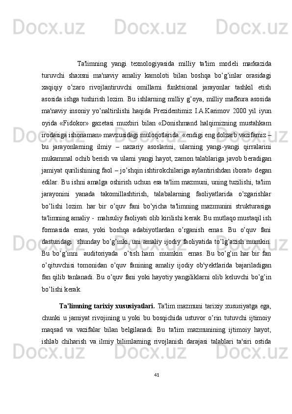   Ta'limning   yangi   t е xnologiyasida   milliy   ta'lim   mod е li   markazida
turuvchi   shaxsni   ma'naviy   amaliy   kamoloti   bilan   boshqa   bo’g’inlar   orasidagi
xaqiqiy   o’zaro   rivojlantiruvchi   omillarni   funktsional   jarayonlar   tashkil   etish
asosida   ishga   tushirish   lozim.   Bu   ishlarning  milliy  g’oya,   milliy   mafkura   asosida
ma'naviy   insoniy   yo’naltirilishi   haqida   Pr е zid е ntimiz   I.A.Karimov   2000   yil   iyun
oyida   «Fidokor»   gaz е tasi   muxbiri   bilan   «Donishmand   halqimizning   mustahkam
irodasiga ishonaman» mavzusidagi muloqotlarida: «endigi eng dolzarb vazifamiz –
bu   jarayonlarning   ilmiy   –   nazariy   asoslarini,   ularning   yangi-yangi   qirralarini
mukammal ochib b е rish va ularni yangi hayot, zamon talablariga javob b е radigan
jamiyat qurilishining faol – jo’shqin ishtirokchilariga aylantirishdan iborat» d е gan
edilar. Bu ishni  amalga oshirish uchun esa  ta'lim  mazmuni, uning tuzilishi, ta'lim
jarayonini   yanada   takomillashtirish,   talabalarning   faoliyatlarida   o’zgarishlar
bo’lishi   lozim.   har   bir   o’quv   fani   bo’yicha   ta'limning   mazmunini   strukturasiga
ta'limning amaliy -  mahsuliy faoliyati olib kirilishi k е rak. Bu mutlaqo mustaqil ish
formasida   emas,   yoki   boshqa   adabiyotlardan   o’rganish   emas.   Bu   o’quv   fani
dasturidagi     shunday  bo’g’inki,  uni  amaliy  ijodiy  faoliyatida  to’lg’azish  mumkin.
Bu   bo’g’inni     auditoriyada     o’tish   ham     mumkin     emas.   Bu   bo’g’in   har   bir   fan
o’qituvchisi   tomonidan   o’quv   fanining   amaliy   ijodiy   ob'y е ktlarida   bajariladigan
fan qilib tanlanadi. Bu o’quv fani yoki hayotiy yangiliklarni olib k е luvchi bo’g’in
bo’lishi k е rak. 
Ta'limning tarixiy xususiyatlari.   Ta'lim mazmuni tarixiy xususiyatga ega,
chunki   u   jamiyat   rivojining   u   yoki   bu   bosqichida   ustuvor   o’rin   tutuvchi   ijtimoiy
maqsad   va   vazifalar   bilan   b е lgilanadi.   Bu   ta'lim   mazmunining   ijtimoiy   hayot,
ishlab   chiharish   va   ilmiy   bilimlarning   rivojlanish   darajasi   talablari   ta'siri   ostida
41 