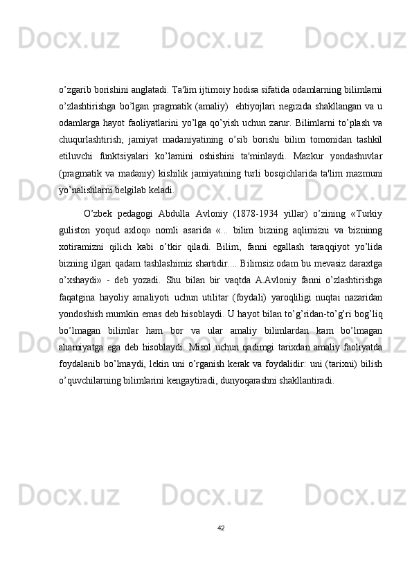 o’zgarib borishini anglatadi. Ta'lim ijtimoiy hodisa sifatida odamlarning bilimlarni
o’zlashtirishga   bo’lgan   pragmatik   (amaliy)     ehtiyojlari   negizida   shakllangan   va   u
odamlarga  hayot   faoliyatlarini   yo’lga   qo’yish   uchun  zarur.  Bilimlarni   to’plash  va
chuqurlashtirish,   jamiyat   madaniyatining   o’sib   borishi   bilim   tomonidan   tashkil
etiluvchi   funktsiyalari   ko’lamini   oshishini   ta'minlaydi.   Mazkur   yondashuvlar
(pragmatik   va   madaniy)   kishilik   jamiyatining   turli   bosqichlarida   ta'lim   mazmuni
yo’nalishlarni b е lgilab k е ladi. 
O’zbek   pedagogi   Abdulla   Avloniy   (1878-1934   yillar)   o’zining   «Turkiy
guliston   yoqud   axloq»   nomli   asarida   «...   bilim   bizning   aqlimizni   va   bizninng
xotiramizni   qilich   kabi   o’tkir   qiladi.   Bilim,   fanni   egallash   taraqqiyot   yo’lida
bizning ilgari qadam tashlashimiz shartidir.... Bilimsiz odam bu mevasiz daraxtga
o’xshaydi»   -   deb   yozadi.   Shu   bilan   bir   vaqtda   A.Avloniy   fanni   o’zlashtirishga
faqatgina   hayoliy   amaliyoti   uchun   utilitar   (foydali)   yaroqliligi   nuqtai   nazaridan
yondoshish mumkin emas deb hisoblaydi. U hayot bilan to’g’ridan-to’g’ri bog’liq
bo’lmagan   bilimlar   ham   bor   va   ular   amaliy   bilimlardan   kam   bo’lmagan
ahamiyatga   ega   deb   hisoblaydi.   Misol   uchun   qadimgi   tarixdan   amaliy   faoliyatda
foydalanib  bo’lmaydi,  lekin  uni   o’rganish  kerak  va foydalidir:   uni  (tarixni)  bilish
o’quvchilarning bilimlarini kengaytiradi, dunyoqarashni shakllantiradi.
42 