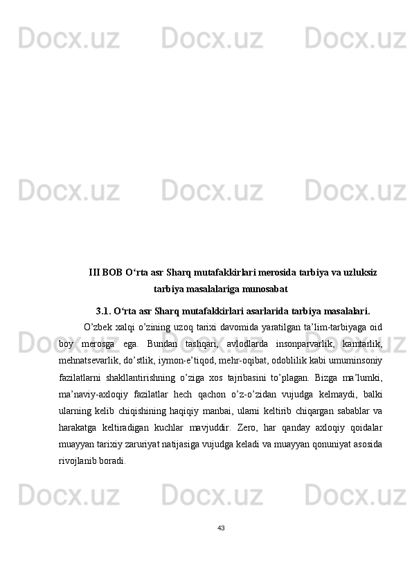 III BOB  O rta asr Sharq mutafakkirlari merosida tarbiya va uzluksizʻ
tarbiya masalalariga munosabat
3.1.  O rta asr Shar	
ʻ q  mutafakkirlari asarlarida tarbiya masalalari.
O’zbek   xalqi   o’zining   uzoq   tarixi   davomida  yaratilgan   ta’lim-tarbiyaga   oid
boy   merosga   ega.   Bundan   tashqari,   avlodlarda   insonparvarlik,   kamtarlik,
mehnatsevarlik, do’stlik, iymon-e’tiqod, mehr-oqibat, odoblilik kabi umuminsoniy
fazilatlarni   shakllantirishning   o’ziga   xos   tajribasini   to’plagan.   Bizga   ma’lumki,
ma’naviy-axloqiy   fazilatlar   hech   qachon   o’z-o’zidan   vujudga   kelmaydi,   balki
ularning   kelib   chiqishining   haqiqiy   manbai,   ularni   keltirib   chiqargan   sabablar   va
harakatga   keltiradigan   kuchlar   mavjuddir.   Zero,   har   qanday   axloqiy   qoidalar
muayyan tarixiy zaruriyat natijasiga vujudga keladi va muayyan qonuniyat asosida
rivojlanib boradi. 
43 